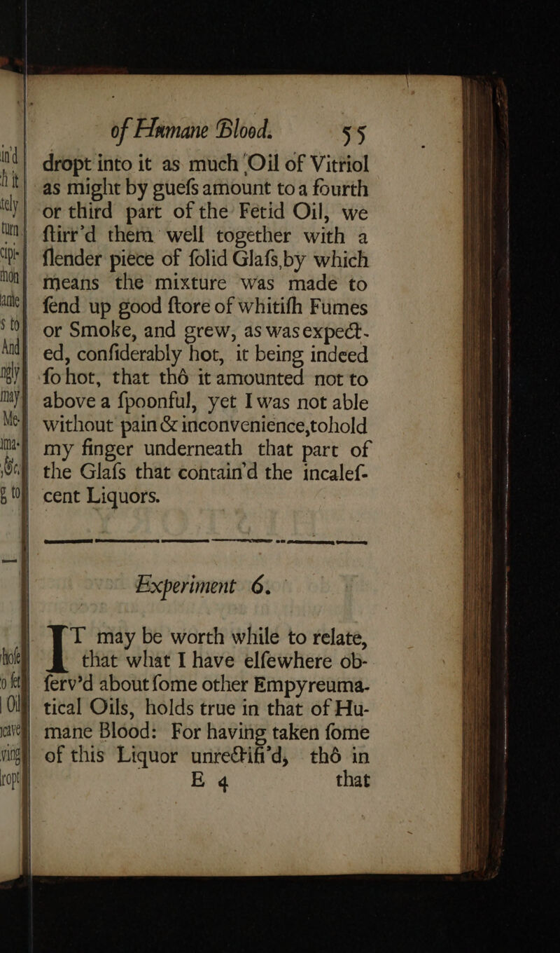 dropt into it as much Oil of Vitriol as might by guefs amount toa fourth or third part of the Fetid Oil, we ftirr’d them well together with a flender piece of folid Glafs, by which means the mixture was made to fend up good ftore of whitifh Fumes | or Smoke, and grew, as was expect. _ ed, confiderably hot, it being indeed | fohot, that thé it amounted not to | above a fpoonful, yet Iwas not able Without pain &amp; inconvenience,tohold my finger underneath that part of the Glafs that contain’d the incalef- | cent Liquors. Experiment 6.