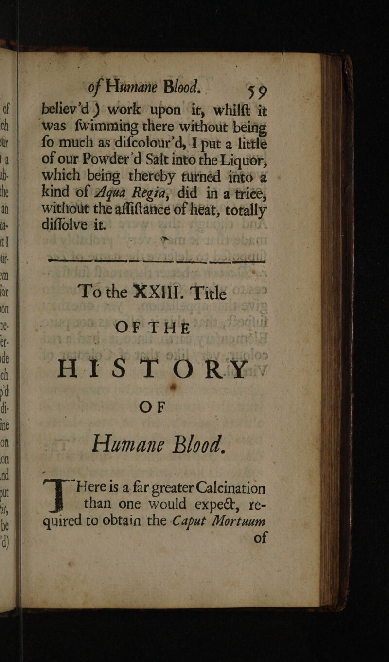 believ’d ) work upon it, whilft i ‘was fwimming there without being fo much as difcolour’d, 1 put a little of our Powder’d Salt into the Liquor, which being thereby turnéd into 2 kind of “gua Regia, did in a trieé: without the affiftance of heat, totally diffolve it. Caemoras (Er ee pe peppery Meateeny EID To the XXIII. Title OF THE Humane Blood. “Here ts a far greater Calcination than one would expect, re- quired to obtain the Caput Mortuum of