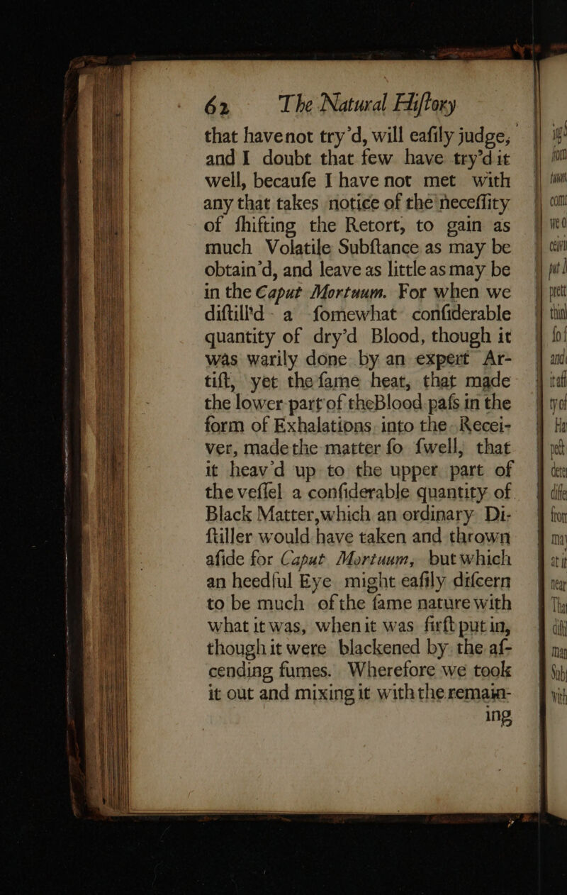 and I doubt that few have try’d it well, becaufe Ihave not met with any that takes notice of the neceflity of fhifting the Retort, to gain as much Volatile Subftance as may be obtain’d, and leave as little asmay be in the Caput Mortuum. For when we diftill'd- a fomewhat confiderable quantity of dry’d Blood, though it was warily done by an expert Ar- tift, yet the fame heat, that made the lower part of theBlood.pafs in the form of Exhalations, into the Recei- ver, madethe matter fo {well,; that it heav'd up to the upper part of Black Matter, which an ordinary Dt- ftiller would have taken and thrown afide for Caput Mortuum, but which an heedful Eye might eafily difcern to be much ofthe fame nature with what it was, whenit was firftputin, though it were blackened by the af- cending fumes. Wherefore we took it out and mixing it with the remaim- ing ig fom fat com ceil fut ] i Mn fo { ala Ha ect dete diffe fA Torr