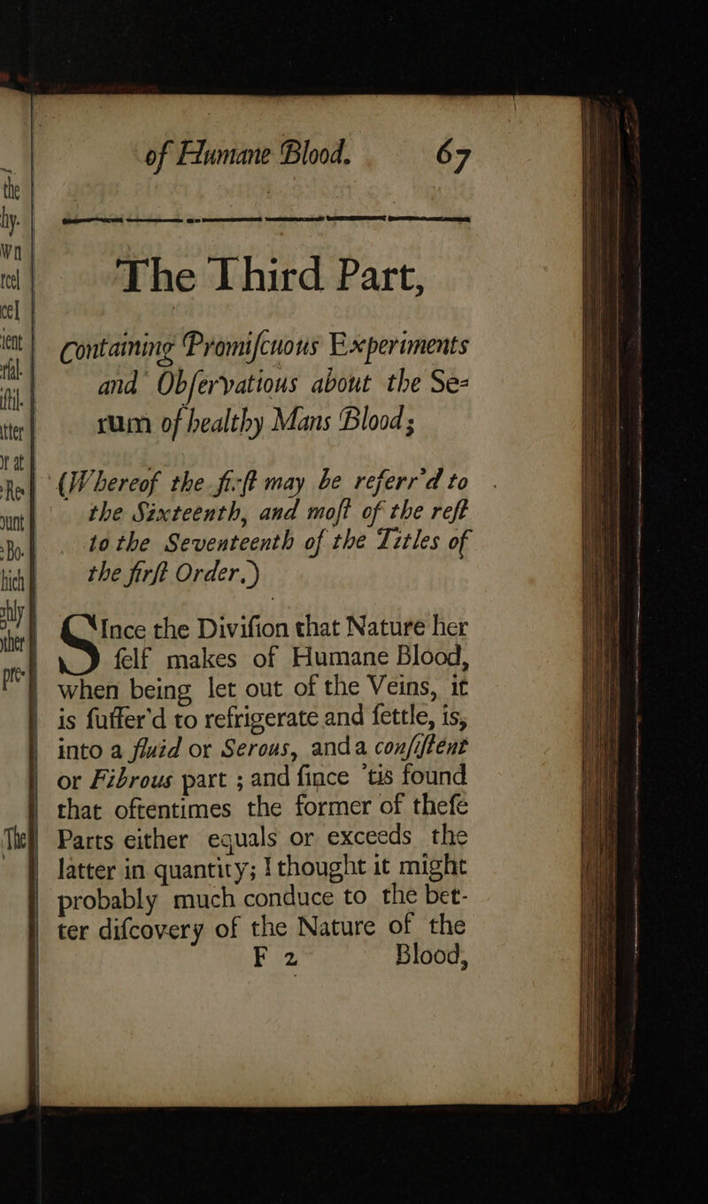 Reese aaa owes @ 2 SSE TROESEED ams S SEER fers tee Pho tlhitd pact, Contaming Promifcuons Experiments and Obfervatious about the Se- rum of healthy Mans Blood ; (Whereof the fi:ft may be referr'd to the Sixteenth, and moft of the reft to the Seventeenth of the Titles of the firft Order, ) Ince the Divifion that Nature her | felf makes of Humane Blood, | when being let out of the Veins, it | is fuffer'd to refrigerate and fettle, is, | into a fluid or Serous, anda confiftent | or Fibrous part ; and fince tis found | that oftentimes the former of thefe | Parts either equals or exceeds the latter in quantity; {thought it might | probably much conduce to the bet- ter difcovery of the Nature of the | F 2 Blood, ——— i 2 — = =