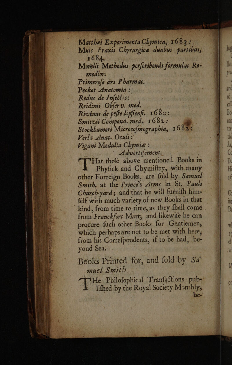 Matthei ExperimentaChymica, 1683: Muis Praxis Chyrurgica duabus partibus, 1684. Nine : Morelli Methodus per{cribenai formulas Re- medior: Primerofe ars Pharmac. Pecket Anatomia: Redus de Infetiis: Reidimi Obferv. med. Rivinus de pefte lipfienfi. 1680: Smitzii Compend. med. 1682: o Stockbameri Microcofmographia, 1682: Verle Anat. Oculi: . . Vigant Medulla Chymie : rip ' Advertifement. , “E7Hat thefe above mentioned Books in Phyfick. and Chymiftry, with many other Forreign Books, are fold by Sazeuel Smith, at the Princes Arms in St. Pauls Church-yard; and that he will furnifh him- felf with much variety of new Books in that kind, from time to time, as they fhall come - from Franckfort Mart; and likewife he can procure fuch other Books for Gentlemen, which perhaps are not to be met with here, fiom his Correfpondents, if to be had, be- yond Sea, Books Printed for, and fold by Sa muel Smith. rHe Philofophical Tranfactions pubs ; lifhed by the Royal Society Monthly, | be-