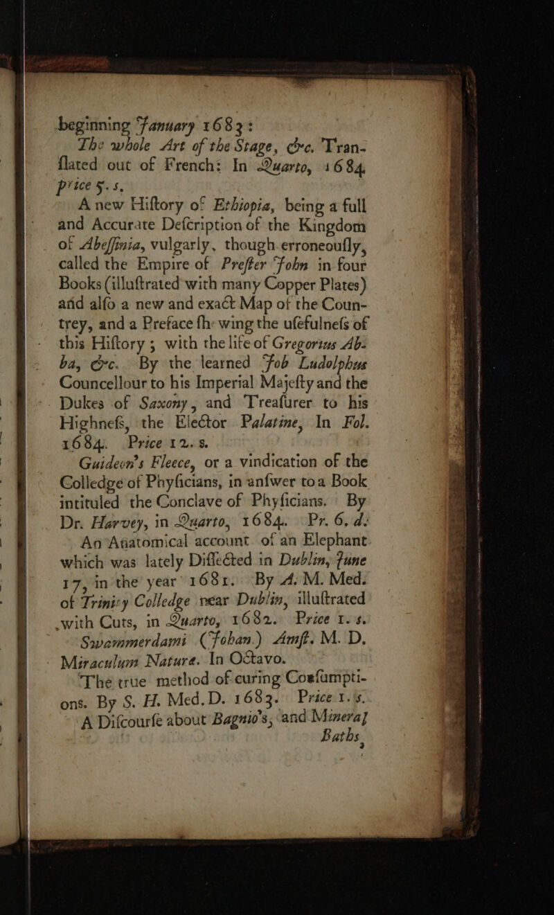beginning ‘fanuary 1683: The whole Art of the Stage, ce. Tran- flated out of French: In Quarto, 1684, price 5-5. A new Hiftory of Erhiopia, being a full and Accurate Defcription of the Kingdom of Abefinia, vulgarly, though. erroneoufly, called the Empire of Prefer ‘fobn in four Books (illuftrated with many Copper Plates) anid alfo a new and exact Map of the Coun- trey, and a Preface fh: wing the ufefulnefs of this Hiftory ; with the lite of Gregortus Ab- ba, ec. By the learned Fob Ludolphus Councellour to his Imperial Majefty and the Highnefs, the Elector Palatine, In Fol. 1684. Price 12.5. Guideon’s Fleece, or a vindication of the Colledge of Phyficians, in an{wer toa Book intituled the Conclave of Phyficians. By Dr. Harvey, in Quarto, 1684. Pr. 6, d. An Atiatomical account. of an Elephant which was lately Diffeéted in Dublin, fune 17, in the year 1685. By 4. M. Med. of Trinizy Colledge rear Dublin, illuttrated with Cuts, in Quarto, 1682. Price 1s. Swammerdami (Foban.) Amft. M. D, Miraculum Nature. In O&amp;tavo. ‘The true method of curing Coefampti- ons. By S. H. Med. D. 1683. Price ia A Difcourfe about Bagnio’s, and Minera] Baths,