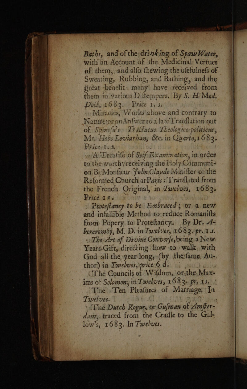 Baths, and of the:drinking of Spaw Water, with an Account of the Medicinal Vertues of them, and alfo fhéewing the ufefulnefs of Sweating, Rubbing, and Bathing, and the Gréan “benefit. many’ have received from them in various Diltempers. By S. A. Med. Dot. 4683. Price v5. Miraciés, Works above and contrary to Waturé:or anAnfwerto a lateTranflation out of Spinofa’s Tactatus. Theologico-politicus , Mr, Hobs Leviathan, &amp;c. in Quarto,1683. Pricevtss. A\'Deeatie of Seif Examination, inorder to’ the worthy receiving the Holy Communi- on! By Monfieur Sohn. Claude Minilter ot the Reformed Church atParis :Uranflated from the French Oyiginal,' in Zawelves, 1683. Price ise 9) - Protefancy to be Embraced ; or a new and infallible Method to-reduce Romanitfts from) Popery to’ Proteftancy. By Dr. 4- bercromby, M. D. in Iwelves, 1683. pr.1.s. = The Art of Divine Converfe,being a New Years-Gift, directing ‘ how -to walk, with God all the, year long,:(by theifame, Au-, thor) in Tavelwes, orice 6 dei) gin buy The Councils ef W ifdom, ' or-the. Max- ims of Solomony in Twelves, 1683. prs 15. The -Ten Pleafares of Marriage, Ta Twelves. yt AL OL ee The Dutch Rogue, or Gufman of Amfter- dam, traced from the Cradle to the Gal- low’s, 1683. In Zowelves.