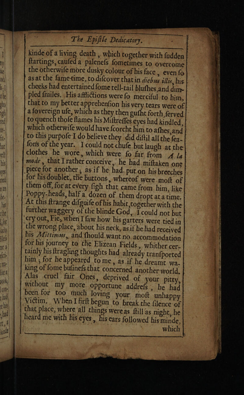 a SAAC aS i kinde of a living death ,. which together with {adden ftartings, caufeda palenefs fometimes to overcome the otherwife more dusky colour of his face 5 even fo asat the fame-time, to difcover that in diehus tiles, his. | cheeks had entertained fome rell-tai| blufhes,and dim- | pled fmiles. His affiGions werefo merciful to him, that to my better apprehenfion his very tears were of afovereign ufe, which as they then gufht forth ferved. to. quench thofe flames his Mittreffes eyes had kindled sf which othetwife would have fcorcht him to afhes,and | to this purpofe'l do believe they did diftil all the fea. | forts of the year. Icould not chufe but laugh at the clothes he wore, which were: fo far from 4 Ig | mode, that I rather conceive,’ he had. miftaken one | piece for another, as'if he had. put.on his breeches for his doublet, the buttons, whereof were moft of | them off, for at every figh that came from him, like} Poppy-heads, half a dozen of them dropt ata time. At this ftrange difguife of his habit,cogether with the further waggery of the blinde God, J could not but cry out, Fie, when I faw how his garters were tied in the wrong place, about his neck, asif head received his Adittimus, and fhould.want no accommodation for his journey to the Elizean Fields. whither cer- tainly his ftragling thoughts had already tranfported him ; for heappeared tome, as if he dreamt wa. king of fome bufinefs that concerned another world. | Alas cruel fair Ones, deprived. of your pitty, without my more. opportune addrefs &gt; he had Victim, When I firft begun to break che filence of that place, where ‘all things wereas ftill‘as night, he heard me with his eyes, his ears followed his minde, which