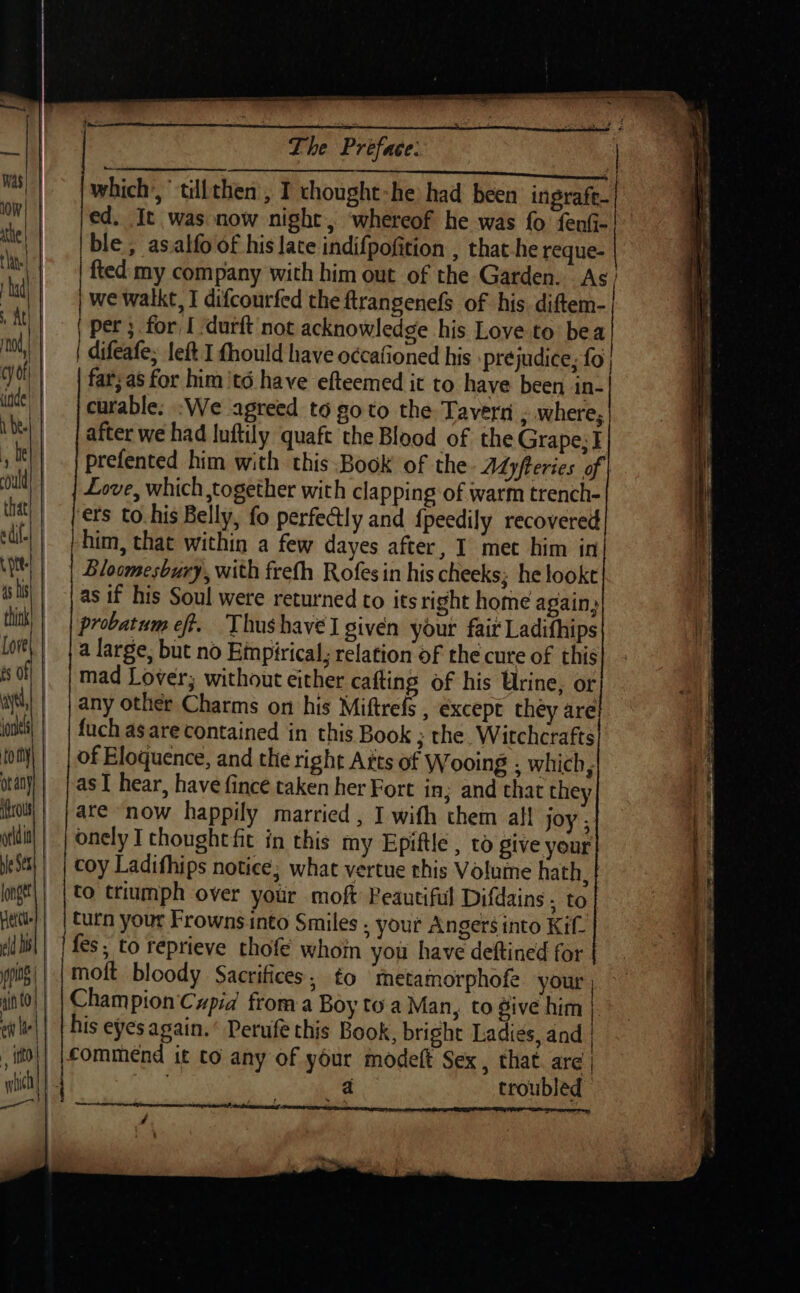 old ia Het eld is 4ifh 10 ) ci le | i ito | ; a The Preface: | | which’, tillthen , I thought-he had been ingrafe- ed. It was now night, ‘whereof he was fo fenfi- ble, asalfo of his late indifpofition , that-he reque- | fted my company with him out of the Garden. As we walkt, I difcourfed the ftrangenefs of his diftem- per ; for I ‘durft not acknowledge his Love to bea difeafe, left I fhould have occafioned his \pre judice; fo far;as for him 'té have efteemed it to have been in- curable. :We agreed to goto the Tavern , where, after we had Inftily quaft the Blood of the Grape; I prefented him with this Book of the. ALpferies of Love, which together with clapping of warm trench- ets to his Belly, fo perfectly and {peedily recovered him, that within a few dayes after, I met him in Bloomesbury, with frefh Rofesin his cheeks; he tookt as if his Soul were returned to its right home again, probatum eft. Thushavel given your fair Ladifhips a large, but no Einpirical, relation of the cure of this mad Lover; without either cafting of his Urine, or any other Charms on his Miftrefs , except they are fuch as are contained in this Book ; the. Witchcrafts of Eloquence, and the right Atts of Wooing . which, as I hear, have fince taken her Fort in; and that they are now happily married , I with them al! joy ; onely I thought fit in this my Epiftle , to give your coy Ladifhips notice; what vertue this Volume hath. | to triumph over your moft Peautiful Difdains , to turn your Frownsinto Smiles . your Angers into Kif- fes; to reprieve thofe whom you have deftined for | moft bloody Sacrifices, to ‘metamorphofe your, — Champion Cupid from a Boy toa Man, to give him j. his eyes again.’ Perufe this Book, bright Ladies, and | commend it to any of your modeft Sex, that. are | Ags, a troubled | / ~~ me,