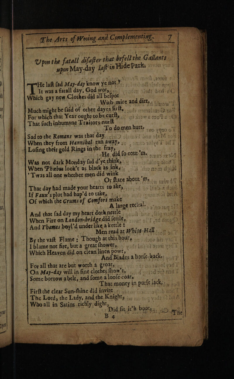 Upon the fatall difafter that befell the Gallants upon May-day laffin Hide Park: He laft (ad afay-day know ye not,? It was a fatall day, God woty.... Which gay new.Clothes did all befpoc : i With, mire and dirt. ] Much might be {aid of other. daycs firlt, For which that Year oughrrobe curt, That fuch inhumane T'raicors nurft | To domen burt. | Sad tothe Romans was that day, .:, | When they from Hannibal ran AWAY&gt; . | Lofing their gold Rings in the fray, He did forout’m. |. Was not dark Monday fad d’ye think, | When Phicbus look’t as black as ink, * Twas all one whether men did wink | ~ Or fkare about ‘m. That day had made your hearts to ake, If Faux’s plot had hap’d to take, ; Of which the Crums of Comfort make A large recical. And that fad day my heart doth nettle When Fire on London-bridgedid fertle, And Thames boy\'d under like akertle : ai Men read at White-Hakl « -| By the vat Flame : Though at this hour, - Ue) a I blame not fire, but a greac fhower, Ve beet ind Which Heaven did.on cleanlincn powr,’ | And Blades a horfe-back- For all thar are but worth 2 groat, es 1 On May-day will in fine clothes fhow’t, | Some borrow abele, and fome.a loole-coats hd Ti That money in purfe lack, Firftthe clear Sun-fhine did invite . . | The Lord, the Lady, and che Knights Who all in Satins..richly dight, | Did fit ic’b boate, ay . B 4 2 Oa ee Peres we ‘THe CL CET a nel a ae ons meneame mannan