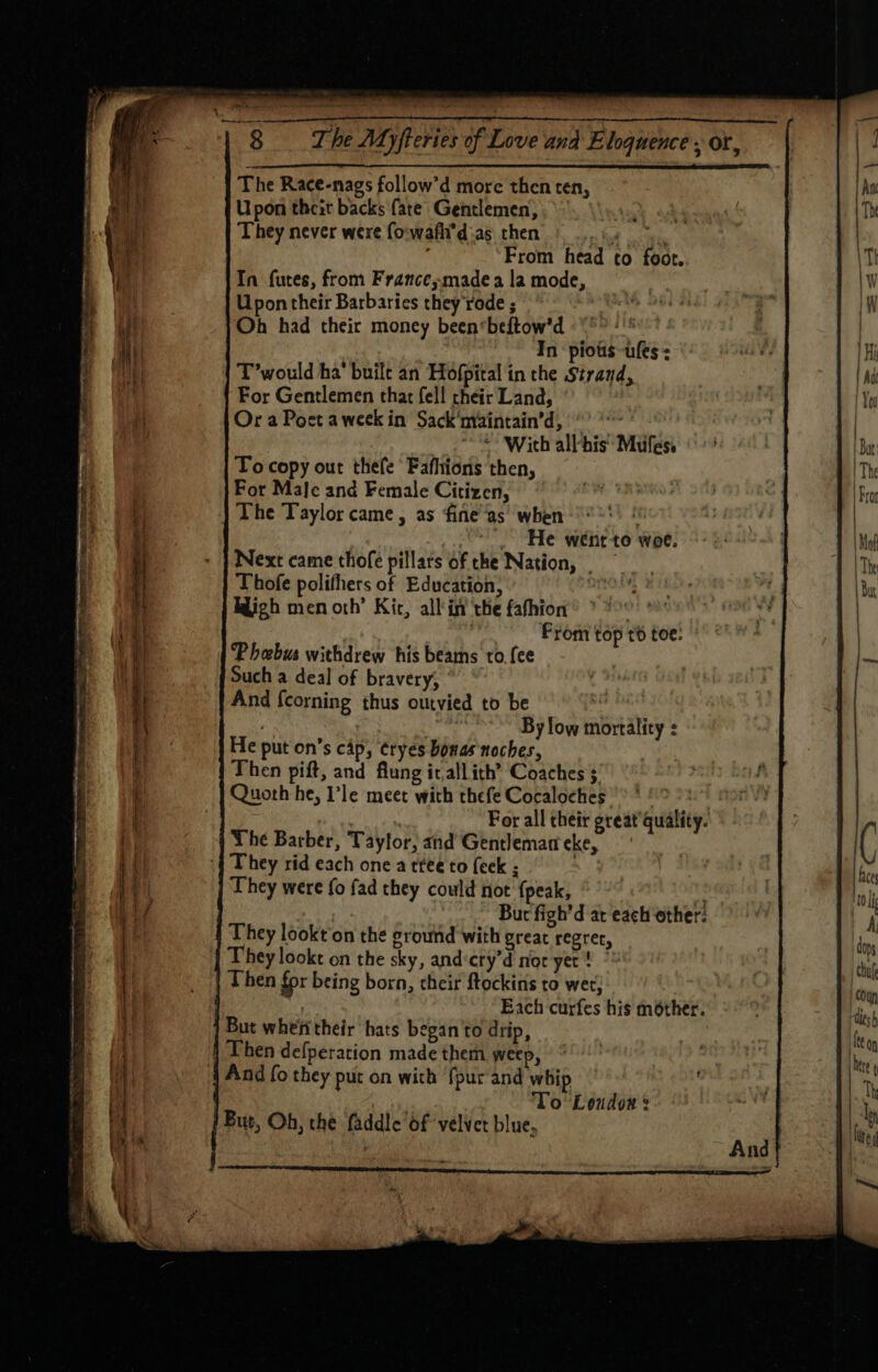 “8 he Myfteries of Love and Eloquence - or, The Race-nags follow’d more then ten, Upon theit backs fare Gentlemen; They never were forwafh’d-as_ then ns fot i eit ; From head to foot. In futes, from France;madea la mode, Upon their Barbaries they rode ; Oh had their money been‘beftow'’d In piotis-ufes T’would ha’ buile an Hofpital in the Strand, For Gentlemen that fell their Land, Or a Poet aweek in Sack'nvaintain’d, °° * With all-his’ Mules. To copy out thefe Fafhtions then, For Male and Female Citizen, | The Taylor came, as fine’as when .. He weéneto woe. Next came thofe pillars of the Nation, = Thofe polifhers of Education; on Bligh men oth’ Kit, all'in ‘the fathion | , From top t6 toe: Phebus withdrew his beams to.fee Such a deal of bravery, And {corning thus outvied to be By low mortality : He put on’s cap, tryes bonas noches, Then pift, and flung it,allith’ Coaches ; Quoth he, I’le meet with thefe Cocaloches ? * ‘ For all their great quality. The Barber, Taylor, and Gentlemameke, ‘| They rid each one a ttee to {eek ; They were fo fad they could not {peak, Me Bur figh'd at each other: They lookt'on the ground with great regret, They lookt on the sky, and:cty’d nor yer ! Then for being born, their ftockins to wer; | Each curfes his mother. But whefitheir hats began to drip, 4 Then defperation made them weep, And fo they put on with {pur and whip To Loudon § But, Oh, the faddle of velvet blue, ITT I COE EE See ET STOPS ‘ a ns a pee oo eee EY OPE Se 2 aera SS ee oe aan alae x Se -. a