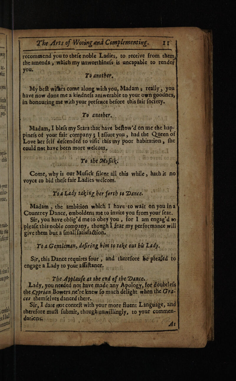 ae telietee Ba RUE) Ge Sd Aso TS recommend youto thefe noble Ladies, to. receive from them the amends 3 :which my unworthinefs. is uncapable to render you. To another. have now done mea kindnefs aniwerable to your own goounes, To another, . Love her felf defcended to vifit thismy poor habitation, fhe could net have been more welcom, To the Muifick: Come, why is our Mufick filenr all this while, hach ic no voyce ¢o bid thefe fair Ladies ‘welcom. Toa Lady taking her forth to Danee. Countrey Dance, emboldens me to invite you from your fear. Sir, you have oblig’d meto obey you , for I am engag’d to pleafe thisnoble company, though I fear my performance will give them bur a finall fatisfaGion.. | T0.a.Gentieman, defiring him to take ous his Lady. engage a Lady to your affiftance, . The Applaufe at the end of the Dancer, ..., Lady, you nceded not have madcany Apology, for doubtlefs ces themfelves danced there. therefore mutt fubmit, thoughunwillingly, to your commen- daticns: Te tn