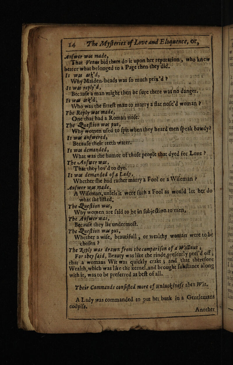 ae RE ERE EE 5 a8 Pages op 14 The Myfteries of Love and Eloquence, of, Anfwer'was made, pike | “Bhat -Venvs bid them do ic upon her reputation’, who knew better what belonged to a Page then they did.” ‘ Ir was ask'd, . Why Maiden-heads was fo much ptix'd.? ii wm reply, Se “Becaufe’aman might then be fure there wasnd danger. Tt wae ask'd, lh ay , Whowasthe fitelt man to marry 2 flac nofe’d woman 2° © The Reply was made, seo Onie'that had a Roman nofe- _ | The Queftion was put, : Why women ufed to fpit when they beard men fpeak bawdy? It was énfwered, ‘ ee -) Becaufe'their reeth water-” It was demanded, yuh What was-the humor of thofe people that dyed for Love ? The Anfwerwas, ... are a »\ Thar they lov’ d'to dye. **” It was demanded ofa Lady, man Whcetherfhe had rather marry 2 Fool or a Wifeman ? Anfwer mus made,  | . A Wifemian, unlels ic’ Were fuch 4 Fool as would let her do what thelifted: °°? ' The Question was, - Why women are aid to be in fubjeGionto'men, The Anfwer was, } Becaufe they licundermott. © The Queftion was put, Whether a wife, beautifull’, or wealthy woman were to be chofen ? af The Reply was drawn from thecomparifon of 4 Wallnut For they faid, Beauty was like che rinde,prefently pecl’d off ; that’.a’ womans Wit was quickly crakt 5. and ‘that therefore Wealth, which was like the kernel,and brought fulaftance along with it, wag to be preferred as beft of all. : &amp; Their Commands confifted more of unluckine[s then Wit. Another | *