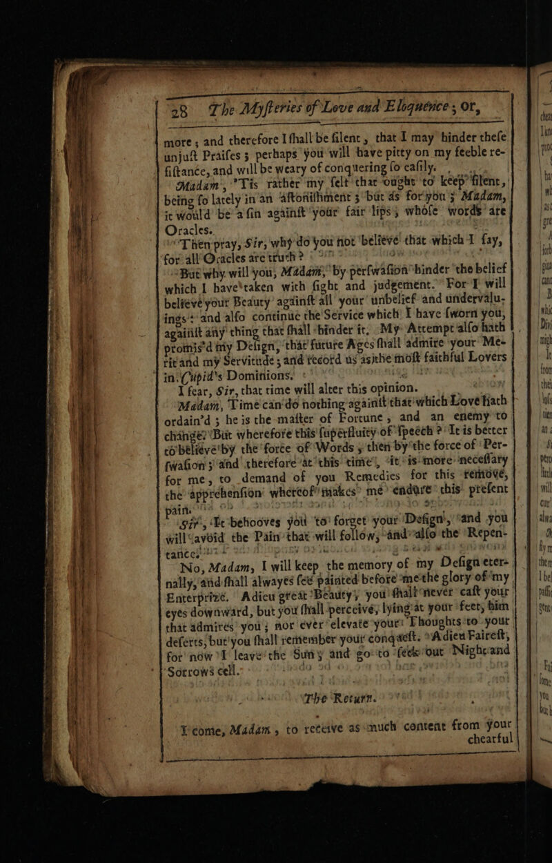 7 more ; and therefore Ifhall'be filenc, that I may hinder thefe unjuft Praifes 3 perhaps you will have pitty on my feeble re- ) Giftanée, and will be weary of conquering fo eafily. : Madam, Tis rather ‘my felt thar coughs ‘to keep*filent, | being fo larely in an Aftonivhment 3 but ds for'you 5 Madam, it would be afin againityoar' fair lips’, whole words’ are Oracles. : “Then ptay, Sir, why do you hot ‘belive that which 1 fay, for all’ Qracles are truth? © ° a i (a But why. will you, Madam, by perfwafionbinder the belief which | have'taken with fight and judgement.” For I will believeyour Beauty’ agdinft all your’ unbelief and undervalu- ings'+'and alfo continue the Service which’ I have {worn you, agaitilt any ipc As fhall “hinder it; My ‘Atcempe alfo hath promis’d ily Delign, ‘that fucure Ages thall admire your Me- titand my Servitude ; and tecotd us asithe ioft faithful Lovers | ini Cupid's Dominions.’ : abRg 1a I fear, Sir, that time will aleer this opinion. Be nha Madam, Time can‘dé hothing againit that’ which Love hath ordain’d ; he is the-mafter of Fortune, and an enemy to change? Bit wherefore this’ (up érfluity of {peéch ?' Iris berter corbelieve'by the force of Words , then by’the force of ‘Per- | | fwaton 3 and therefore ac this tinte’, “it is’ more neceflary | | for me, to demand of you Remedies for this frertotve, the apprehenfion’ whereof” takes’ me endare* this’ prefent ea i eae ai ‘agg Soraiics iv’, ‘He behooves yotl to’ forget your Defign’,’ and you willGavéid the Pain’ that will follow, “andwalfo the ‘Repen- ¢aricel 2 POP By OF UOC Wo 1a71g Seka on No, Madam, Iwill keep the memory of my Defigneter- nally, atid fhall alwayés (ee painted before me'the glory of ‘my | Enterprizé. Adieu great Beauty; you fhalt never caft your | eyes downward, but you hall perceive, lying:at your feet, bim | | that admires’ you; nor ever elevate your: Thoughts to: your deferts, but’ you fhall rentember your’ conqdelt. Adieu Fairett, for’ now f leave’the ‘Suny and go-to ‘fecorout Nightand : ‘} Sorrows cell. The Return. en == pee Ticome, Madam, to receive as much content from your chearful ee ee nn ae