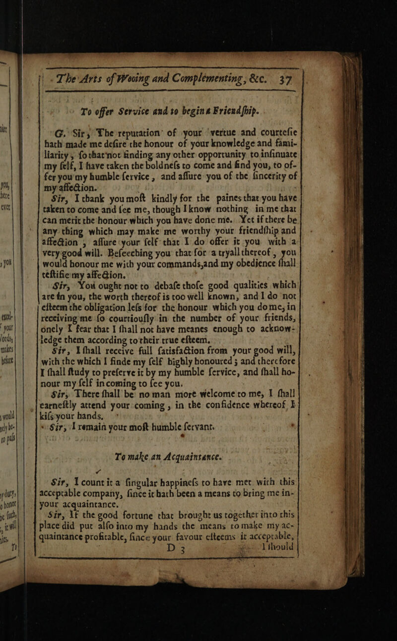 To offer Service and to begins Friend hip. de | G. Sir; The reputation’ of your ‘vertue and courtefie | | hach made me defire the honour of your knowledge and fami- liarity, fo that‘not finding any other opportunity to.infinuate my felf, I have taken the boldnefs to come and find you, to of- | | feryou'my humble fervice , and affure you of the fincerity of |) | myraffe@ion. | ) hee} Sir, Icbank youmof kindly for the paines that you have | taken to come and {ce me, though Iknow nothing in me that | | can merit che‘honour which you have done me. Yet if there be any thing which.may make me worthy your friendfhip and affeQion , affure:your felfthac I do offer it you with a very‘good will. Befeeching you’ that for a tryallthereof, you so} | | would honour me with your commands,and my obedience thal! teftifie my affeGion. Sir, You oughe not co debafe thofe good qualities which are én you, the worth thereof is too well known, and I do not efteem the obligation lefs for the honour which you dome; in it | | reeciving me fo courtioufly in the number of your friends, you onely I fear chat I fhall not have meanes enough to acknow- oss) | | Ledge them according to'their true efteem. alts Sir, Uthall receive full {atisfaGion from your good will, beott} | | with the which I finde my (elf bigbly honoured ; and thercfore I thall ftudy to preferve ic by my humble fervice, and fhall ho- nour my felf incoming to {ce you, Sir, There thall be: noman more welcome to me, I fhall | ,Jearneftly attend your coming , in the confidence whereof I youd kifs-your hands, ty be «Sir, Lremain your moft humble fervant. To make an Acquaintance. &amp; | Sir, Ucountit a fingular happinefs to have met with this y Gut acceptable company, fince it hath been a means to bring me in- p honor | your acquaintance. ye (uebs| | Sir, If the good fortune thac brought us together into this itll) | | place did put alfo into my hands the means ro make my ac- is |} | quaintance profitable, face your favour elteems it acceptable, M D 3 és 1 thould _ ae eaeeemermntemeee mer |