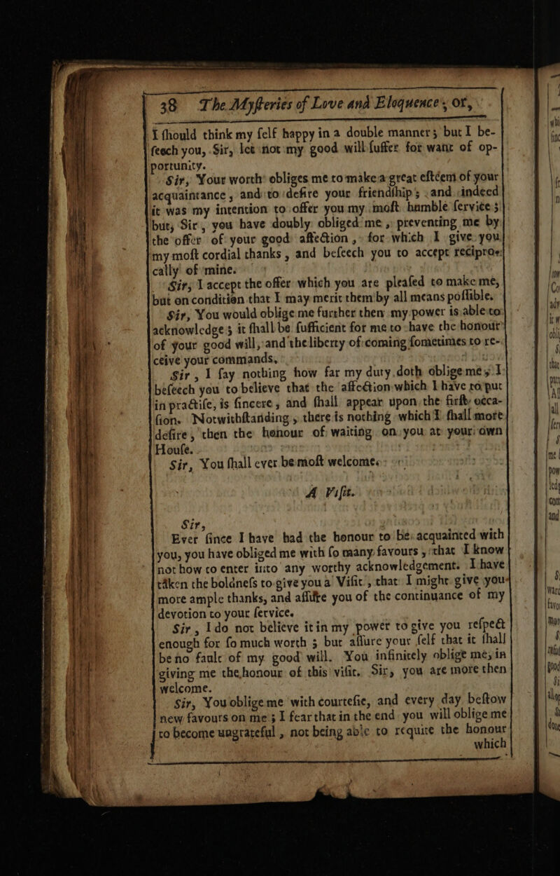 EATS a ARO I aa FT Ty I fhould think my felf happy ina double manners but I be- feech you, Sir, let not :my good wilbfuffer for want of op- portunity. Sir, Your worth’ obliges me to make:a-great eftéem of your acquaintance , anditoidefire your friendthip ; and. «indeed it was my intention to offer you my .moft hamble ferviee s but, Sir, you have doubly: obliged me ,) preventing me by the offer of your good afteGion , for which I give you my moft cordial thanks , and befcech you to accept reciproe: cally of ‘mine. Sir; Laccept the offer which you are pleafed to make me, Sir, You would oblige me further then my power is ableco acknowledges it fhall: be fufficient for me to -have che honour of your good will, and the liberty of:coming fometimes to re- ceive your commands, : Sir, 1 fay nothing how far my duty.doth obligeme yt befeech you to believe that the affection which Ihave ro'put in pradtile, is fincere, and fhall appear upon the firfty e¢ca- fon. Notwithitanding , there is notching which ¥ fhall more defire, then the henour of waiting on:you at your: own Houfe. | Sir, You hall ever bemoft welcomes A Vifit. Sir, Ever fince Ihave bad the honour to be: acquainted with you, you have obliged me with fo many: favours , ‘that I know not how co enter into’ any worthy acknowledgement. Ihave taken the boldnefs to-give you a’ Vific’, that: I might. give yous more ample thanks, and aflike you of the continuance of my devotion to your fervice. Sir , Ido not believe itin my power to give you refpedt enough for fo much worth 5 bur aflure your felf chat ic thal! beno faule of my good will. You infinitely oblige me; in giving me the,honour of this’ vifir. Sir, you are more then welcome. Sir, You oblige me with courtefie, and every day beftow new favours on me 31 fearthatin the end. you will oblige me ro become ungrateful , not being abe to requite the honour | : which