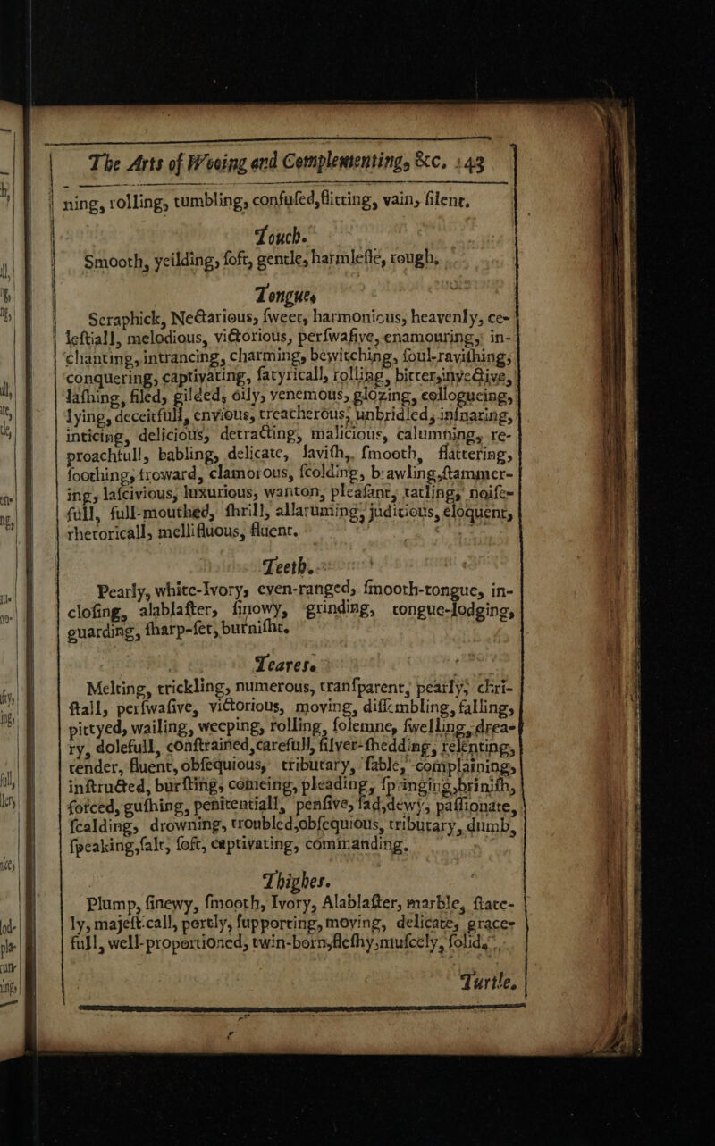 ode | ‘nie | iH } | | | 4 a The Arts of Weeing ond Complemtenting, &amp;c. 143 ning, rolling, tumbling, confuled, fitting, vain, filene, Touch. Smooth, yeilding, foft, gentle, harmlefie, rough, Tongues Scraphick, Nedtarious, fweet, harmonious, heavenly, ce- chanting, intrancing, charming, bewitching, foul-ravidhing; conquering, captiyating, fatyricall, rolling, bictersinye@ive, lafhing, filed, gilded, oily, venemous, glozing, eollogucing, lying, deceirfull, envious, treacherous, unbridled, infnaring, inticing, delicious, detracting, malicious, calumning, re- proachtull, babling, delicate, Javith,, fmooth, flattering, foothing, troward, clamorous, fcolding, b:awling ,ftammer- ing, lafcivious, Inxurious, wanton, plcafant, tatling, neife~ full, full-mouthed, fhrill, allaruming, judicious, eloquent, rhetoricall, mellifluous, fluenc. Gavia i Teeth. Pearly, white-Ivory, even-ranged, {mooth-tongue, in- clofing, alablafter, finowy, ‘grinding, congue-lodging, enarding, fharp-fer, burnifhe, : Tearese Melting, trickling, numerous, tran{parent, peatly; chri- ftall, perfwafive, victorious, moving, diffembling, falling, pittyed, wailing, weeping, rolling, folemne, fwelling drea- ry, dolefull, conftrained carefull, filyer-thedding, relenting, tender, fluent, obfequious, tribucary, ‘fable, complaining, inftruéed, burfting, comeing, pleading, {punging ,brinith, forced, gufhing, penitentiall, penfive, lad,dewy, paffionate, fcalding, drowning, troubled,obfequious, tributary, dumb, fpcaking,falr, foft, captivating, commanding. | | Thighes. Plump, finewy, fmooth, Ivory, Alablafter, marble, ftace- ly, majeft-call, portly, fupporcing, moying, delicate, graces fuJl, well-proportioned, twin-born,fiefhy mufcely, folid.” Turtle. “o Ps Ed €