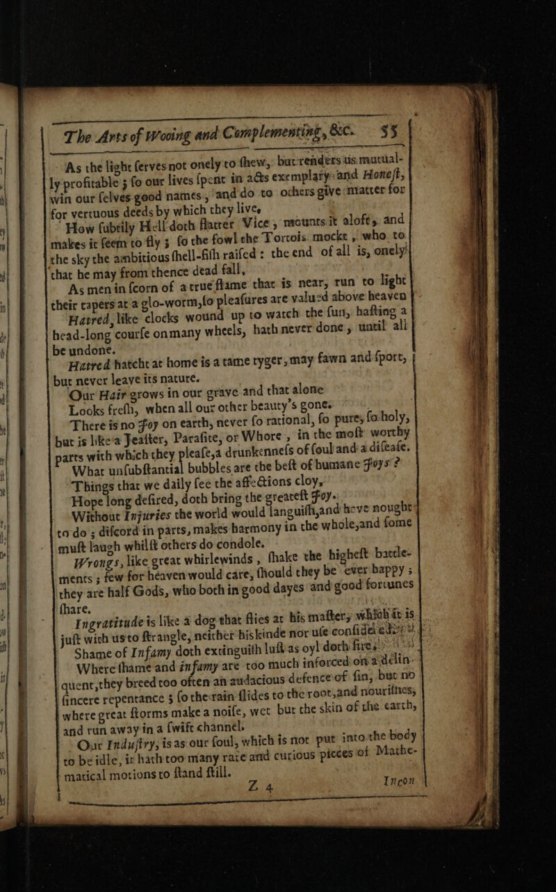 er Re eg - ad The Arts of Wooing and C amplementing, &amp;C. $5 Se ee meee Sate 7 . As the light ferves not onely:ro thew,: but renders tis mutual- ly profitable 5 fo our lives {pent in ads exemplary: and Honeft, win our felves- good names, and do to ochers give matter for for vertuous deeds by which they lives , How fubtily Hell'doth flatter ‘Vice , nrownts it aloft, and makes it feem to fly 3 fo che fowl che Tortois mocke , who to che sky the ambitious thell-fith raifed : the end ofall is, onely’ thar he may from thence dead fall, As menin {corn of atrueflame thav is near, run to light their capers at 2 glo-worm,lo pleafures are valud above heaven Hatred, like clocks wound up to watch the fur, hafting a | head-long courfe onmany wheels, hath never done, uatil all be undone. Hatred hatcht at home is a tame tyger, may fawn and {port, bur never leave its nature. Qur Hair grows in our grave and that alone Looks frefh, when all our other beauty’s gone. There is no Foy on earth, never fo rational, fo pure; foholy, but is like’a Jeatter, Parafite, or Whore, in the moft worthy arts with which they pleafe,a drunkennefs of foul anda difeafe. What unfubftantial bubbles are che beft of humane Foys 2 Things that we daily fee the affeGions cloy, Hope long defired, doth bring the greacelt Foy. Without Injuries the world would languifh,and heve nought to-do ; difcord in parts, makes harmony in the whole,and fome muft laugh whilft others do condole. Wrongs, like great whirlewinds , fhake the higheft batde- ments ; few forheaven would cate, fhould they be’ ever happy ; they are half Gods, who both in good dayes and good forcunes fhare. ; Ingratitude is like 4 dog that flies ar his maftery whieh it 1s juft wich usto ftrangle, neither hiskinde nor ule confidevedsy 4} Shame of Infamy doth extinguith luitas oyl dorh fires Where thame and infamy are too much inforced on 2délin- quent, they breed too often ah audacious defence of fin, but no Gncere repentance $ (o the:rain flides to the root,and nourtines, where great fiorms make a noife, wet bur the skin of the earth, and run away ina {wife channel. Our Indujtry, isas our foul, which is nor put into the body to be idle, ir hath too many rare and curious picces of Mathe- matical motions to ftand ftill. Tvcon