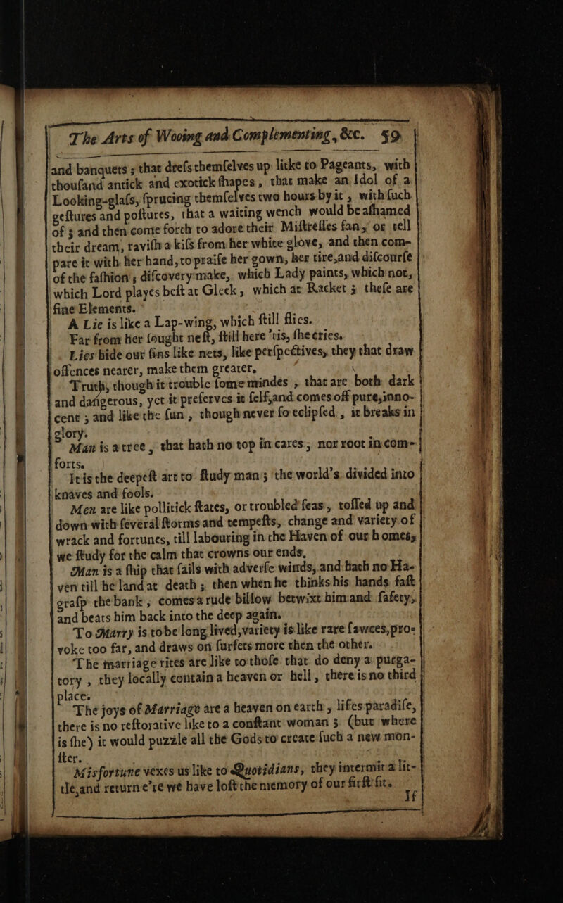 CEA RI STEP to and banquets ; that drefs themfelves up like co Pageants, with thoufand antick and exotickfhapes, that make an Idol of a Looking-glafs, fprucing them({clves two hours byit , with {uch geftures and poftures, that a waiting wench would be afhamed of $ arid then conte forth to adore their Midtrefles fan,’ or tell their dream, ravillya kifs from her white glove, and then com- pare it with. her hand, to praife her gown, her tire,and difcourfe of the fathion’; difcovery: make, which Lady paints, which not, which Lord playes bedt at Gleek ; which at Racket 5 thefe are ‘fine Elements. A Lic is like a Lap-wing, which ftill flics. Far from her (ought neft, {till here ‘vis, the cries. Lies hide our Gins like nets, like perfpcdtives, they that draw } offences nearer, make them greater. : Truth, though it trouble {ome mindes , that are both dark | and dafigerous, yct it prefervcs iv felf,and comes off pure,inno- | cent ; and like the fun , thoughnever foeclipled , ic breaks in ) lory. : Man is arree , that hath no top in cares; nox root incom- | forts. ) itis the deepeft art to ftudy man; the world’s. divided into knaves and fools. Men are like pollitick ftates, or troubled'feas,, tolled up and down wich feveral ftorms and tempefts, change and variety of wrack and fortunes, till labouring in che Haven of our h omeés we ftudy for the calm that crowns our ends, | Man is a fhip that (ails with adverfe winds, and bach no Ha- yen till he landat death; then whenhe thinks his. hands fait grafp thebank , comesa rude billow betwixt hinvand fafery, and beats him back into the deep again. To Marry is tobe long lived, variety is like rare fawces, pro- yoke too far, and draws on furfets more then che ovher. The tnarriage tites are like cothofe that do deny a purga- } tory , they locally contain a heaven or hell, thereis no third ; lace. | The joys of afarriage area heaven on earth, lifes paradife, there is no reftorative like to a conftant woman 5. (bur where is the) it would puzzle all the Gods to create fuch a new mon- iter. : Misfortune vexes us like to Quotidians, they incermira lit- rle,and recurne’se we have loftche memory of our fir fit.