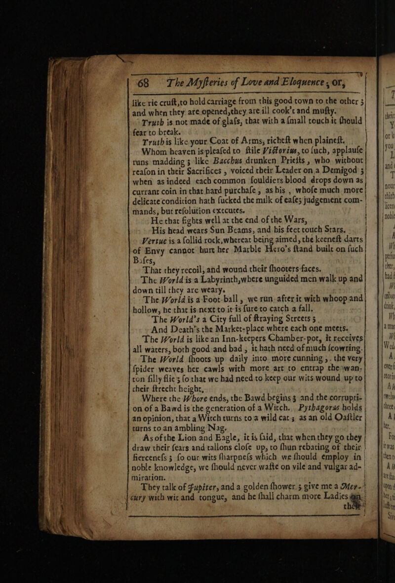 ee a ee ee ee , like rie cruft,to hold carriage from this good town to the other 5 and when they are.opened,they are ill cook’c and mufty. Truth is not made of glafs, that with a {mall touch it fhould fear to break. | | Truthis like your Coat of Arms; richeft when plaineft. Whom heaven ispleafed to ftile Vidtorius, co {uch, applaufe runs madding 3 like Bacchus drunken Prieits, who without reafon in their Sacrifices , voiced their Leader ona Demigod 5 when as indeed each common fouldiers blood drops down as currant coin inthat hard purchafe, as his , whofe much more delicate condition hath fucked the milk of eafe; judgement com- | mands, bur refolution executes. He char fights well at the end of the Wars, His head wears Sun Beams, and bis feet couch Stars. Vertue is a follid rock,whereat being aimed, the keeneft darts of Envy canpor burt her Marble Hero’s ftand built on fuch Bafes, : That they recoil, and wound their fhooters faces. The World is a Labyrinth,where unguided men walk up and down till they are weary. The World is aFoot-ball , we run. after ic with whoop and hollow, he that is next to itis {ure to catch a fall. The World’s a City full of fraying Screets 5 And Death's the Market-place where each one meets. The World is like an Inn-keepers Chamber-pot, it receives all waters, both good and bad, it hath need of much {cowring. The World fhoots up daily into. more cunning , . the very (pider weaves her cawls with more art to entrap the»wan- ton filly flies [o thac we had need.to keep our wits. wound up'to cheir ftrecht height, Where the Whore ends, the Bawd begins $ and the corrupri- | on of a Bawd is the generation of a Witch. Pythagoras holds | an opinion, that a Witch turns toa wild cats as an old Oaftler turns to an ambling Nag. | As of the Lion and Eagle, it is (aid, that when they go they draw their (ears and tallons clofe up, to fhun rebating of their | fiercenefs 5 fo our wits fharpnefs which we fhould employ in | noble knowledge, we fhould never waite on vile and vulgar ad- | Miration. They talk of fupiter, and a golden fhower. 5 give me a Mer. t cury with wic and tongue, and he thall charm more Ladies e thee