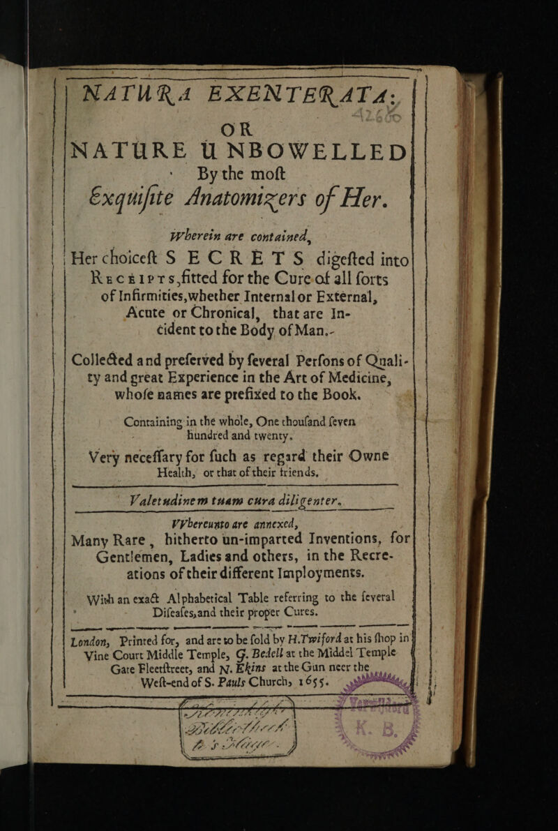 NATURA EXENTERAT&amp;: : : a a aes | NATURE UNBOWELLED|/| b __° Bythe moft | Exquifite Anatomixers of Her. | | { Wherein are contained, Her choiceft S ECR E T S digefted into Receiprs,fitted for the Cure of all forts of Infirmities,;whecher Internal or External, Acute or Chronical, that are In- cident tothe Body of Man.- Colle@ed and preferved by feveral Perfons of Quali-| | ty and preat Experience in the Art of Medicine, whofe names are prefixed to the Book. ene Containing in the whole, One thoufand feven hundred and twenty. Very neceffary for fuch as regard their Owne Health, or that of their triends, Valetudinem tuam cura dili center. 3 VV bereunto are annexed, | Many Rare , hitherto un-imparted Inventions, for Gentlemen, Ladies and others, in the Recre- ations of their different Imployments. With an exa&amp; Alphabetical Table referring to the feveral : Difeafes,and their proper Cures. es pee Cyt OF ED eT SET : London, Printed for, and are to be fold by H.Twiford at his fhop in} Vine Court Middle Temple, G. Bedell at the Middel Temple § Gate Fleetftreet, and N. Ekins attheGun neerthe Weft-end of S. Pauls Church, 1655. penal | a GLMAMO my