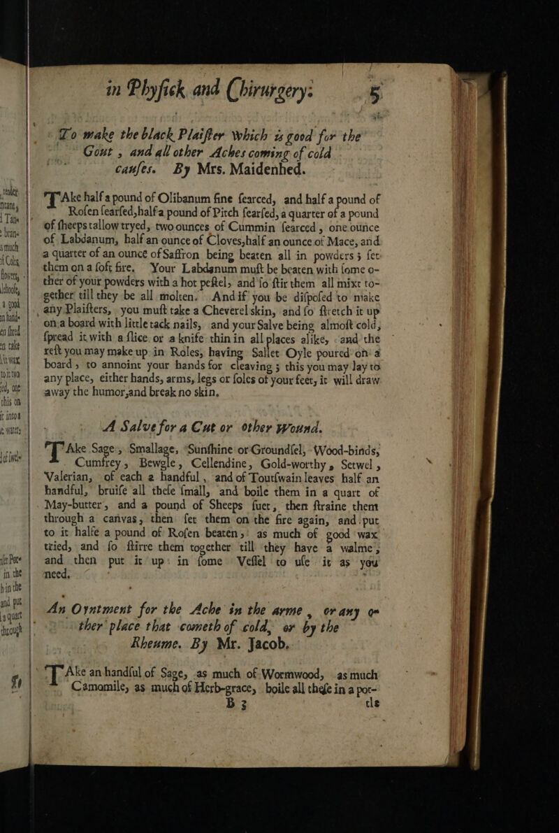 brane smuch {Cols Ichoofe, a goad en {heed nt take Lit Wax, tosstna ed, Ont this on ft into’ fe Wattt jo the hin the and. put fr in Phyfick and (hirurgery: To make the black Plaifter which «good for the — Gout , and all other Aches coming of cold caufes. By Mrs. Maidenhed. PT Ake half'a pound of Olibanum fine fearced, and half a pou of Rofen fearfed,half'a pound of Pitch fearfed, a quarter of a pound of fheepstallow tryed, twoounces of Cummin fearced , one ounce of Labdanum, half an ounce of Cloves,half an ounce of Mace, and a quarter of an ounce of Saffron being beaten all in powders 3 fet them ona foft fre. Your Labdgnum muft be beaten with {ome o- ther of your powders with a hot peftel, and fo ftir them all mixt to- gether till they be all molten. Andif’ you be difpofed to make any Plaifters, you muft take a Cheverel skin, and({o firetch it up {pread it with a flice. or aknife thinin all places alike, and the xeft you may make up: in Roles, having Sallet Oyle poured: of a board, to annoint your hands for cleaving 3 this you may lay to any place, either hands, arms, legs or foles of your feet, it will draw away the humor,and break no skin. A Salve for a Cut or other wound. Tak Sage, Smallage, “Sunfhine or'Groundfel; -Wood-binds, Cumfrey , Bewgle , Cellendine, Gold-worthy , Setwel Valerian, of each 2 handful , and of Toutfwain leaves half an handful,” bruife all thefe {mall, and boile them in a quart of May-butter, and a pound of Sheeps fuer, then ftraine them through a carivas, then fet them on the fire again, and. put to it halfe a pound of Rofen beaten,’ as much of good | wax tried, and fo ftirre them together till they haye a walme, and then put it up: in fome Veflel to ule it as you need, : An Oyntment for the Ache in the arme, or any om ther’ place that cometh of cold, or by the Rheume. By Mr. Jacob. iP Ake an-handful of Sage, .as much of Wormwood, as much Camomile, as much of Herb-grace, boile all thee ina Po B3 tls