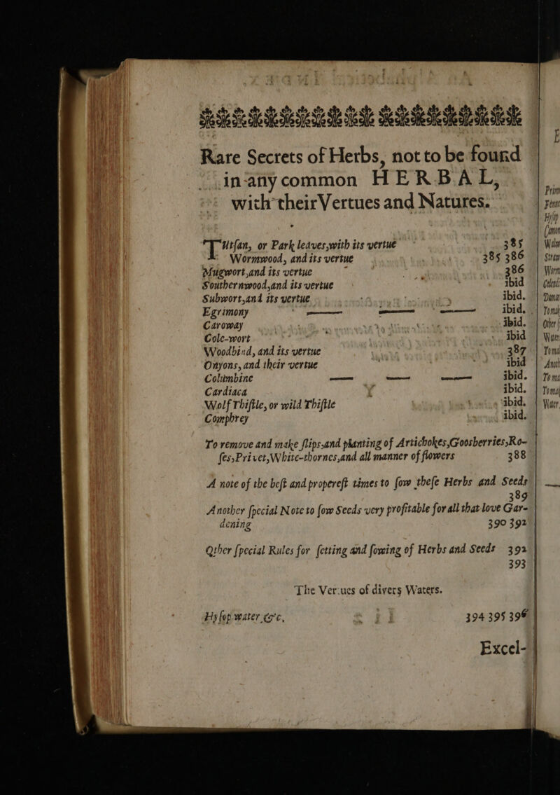 REGU EM RRR RD Sees Rare Secrets of Herbs, not to be found in‘anycommon HERBAL, &gt; Prim with theirVertues and Natures. Fi Hilo? ‘ . (om a ee or Park leaves,with its yertue 385 | Wav ) : Wormwood, and its vertue | 385 386 | Sita Mugwort,and its vertue ; | 386 | Wom Souther nvood,and its vertue ibid | rat Subwort,and its vertue 7 ' ibid. || Dina Egrimony — pa ences I ibid. | toms Caroway , Vortec ibid. | (ier Cole-wort ye ~, ibid | Won Woodbind, and its vertue 387 || Tom Onyons, and their vertue ibid | An Coltimbine — eee ——— ibid. | Toms Cardiaca 4 ibid. | toms Wolf Thiftle, or wild Thiftle »Hovtig Gbid. 1 Weer Comphrey 7 ibid. To remove and make flips,and phanting of Artichokes ,Goosberries,Ro- fes,Privet,White-thornes,and all manner of flowers 388 | A note of the beft and propereft times to fow thefe Herbs and Seeds | __. 389 A nother [pecial Note to (ow Secds very profitable for all that love Gar- dening 39° 392 | Qther {pecial Rules for fetting and owing of Herbs and Seeds 392 393 | The Ver-ues of divers Waters. Hs fop water ¢o'c, od 394 395 396 | Excel- |