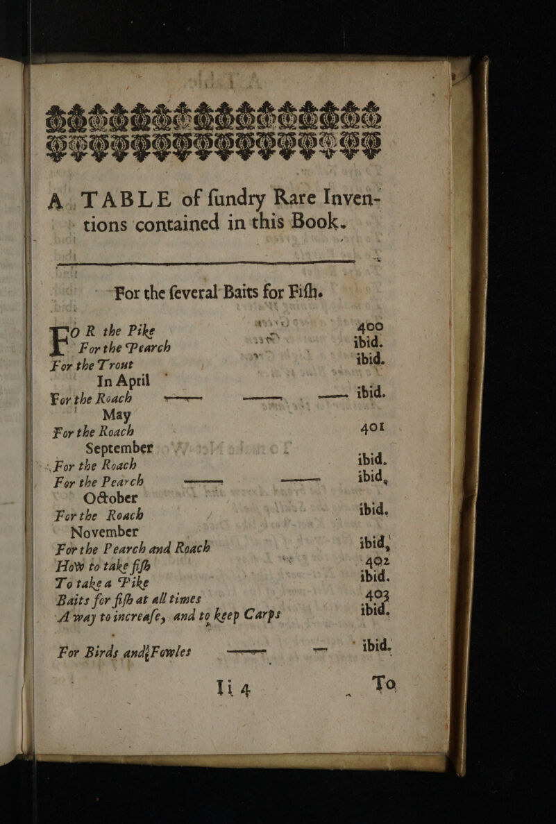 — aanraeraass SHOE PLPPPOPHOPSIPHS GF A..TABLE of fundry Rare Inven- tions ‘contained in this Book. For the feveral Baits for Fifh. OR the Pike doh 400 h. Forthe Pearch Ad egies ibid. For the Trout ‘4 ibid. In April | For the Roach = Leinieian sealer ae May For the Roach 4ol September For the Roach ibid. For the Pearch —— —— ibid, October Forthe Roach ibid. November For the Pearch and Roach ibid, How to take fifh * 402 To takea Fike ibid. Baits for fife at all times 403 ibid. ‘A way toincreafe, ana to Rep Carps For Birds and{Fowles — li 4