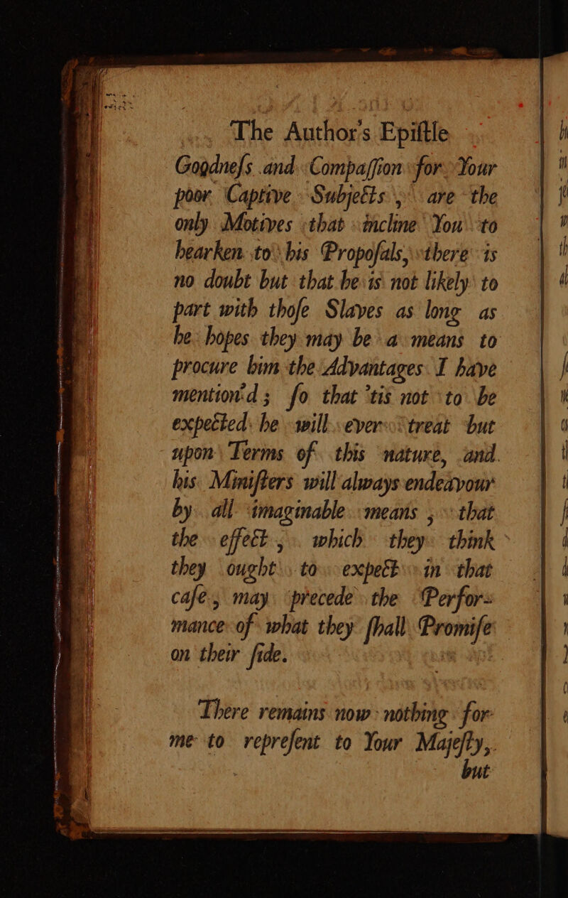 Gogdnefs and Compaffion for Your poor Captive Subjeëts ,\ are ‘the only Motives :that ncline You to bearken ,to bis Propofals, there’ is no doubt but that be:is not likely: to part with thofe Slaves as long as he. hopes they may be a means to procure bim the Advantages I have mention:d; fo that ‘tis not to be expected: he will.evers treat but upon Terms of this nature, and. his. Mmifters will always endeavour by. all imaginable. means , that the effect, which they: think they ought. to. expe in that cafe, may. ‘precede. the Perfor mance: of what they fhall. Promife on their fide. fy aa