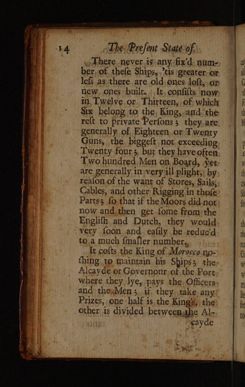 dhe, Present Stateof:. - Phere, never. is any fix'd. num- ber,of thefe Ships, .’tis greater-or lefS as there. are old, ones loft,..or in, Ewelve.or. Thirteen, of: which Six belong to the, King, .and- the generally of, Eighteen or Twenty Guns, the. biggeft not exceeding Twenty fours, but they. have often Two bundred.Men on, Board, yet are, generally in) very ll plight;; by reafon.of the want of Stores, Sails; Cables, and other Rigging in thofé Parts; fo that if the Moors did-not now and.then get.fome from the Englifh and Dutch, they would Very foon, and. eafily be reduc'd to.a much {maller number, It cofts the King of Morocco np- Alcayde or Governour;of.the Port where they lye, pays the. Officers Prizes, one half is. the Kings, the other is divided, betweensthe Al- “eayde