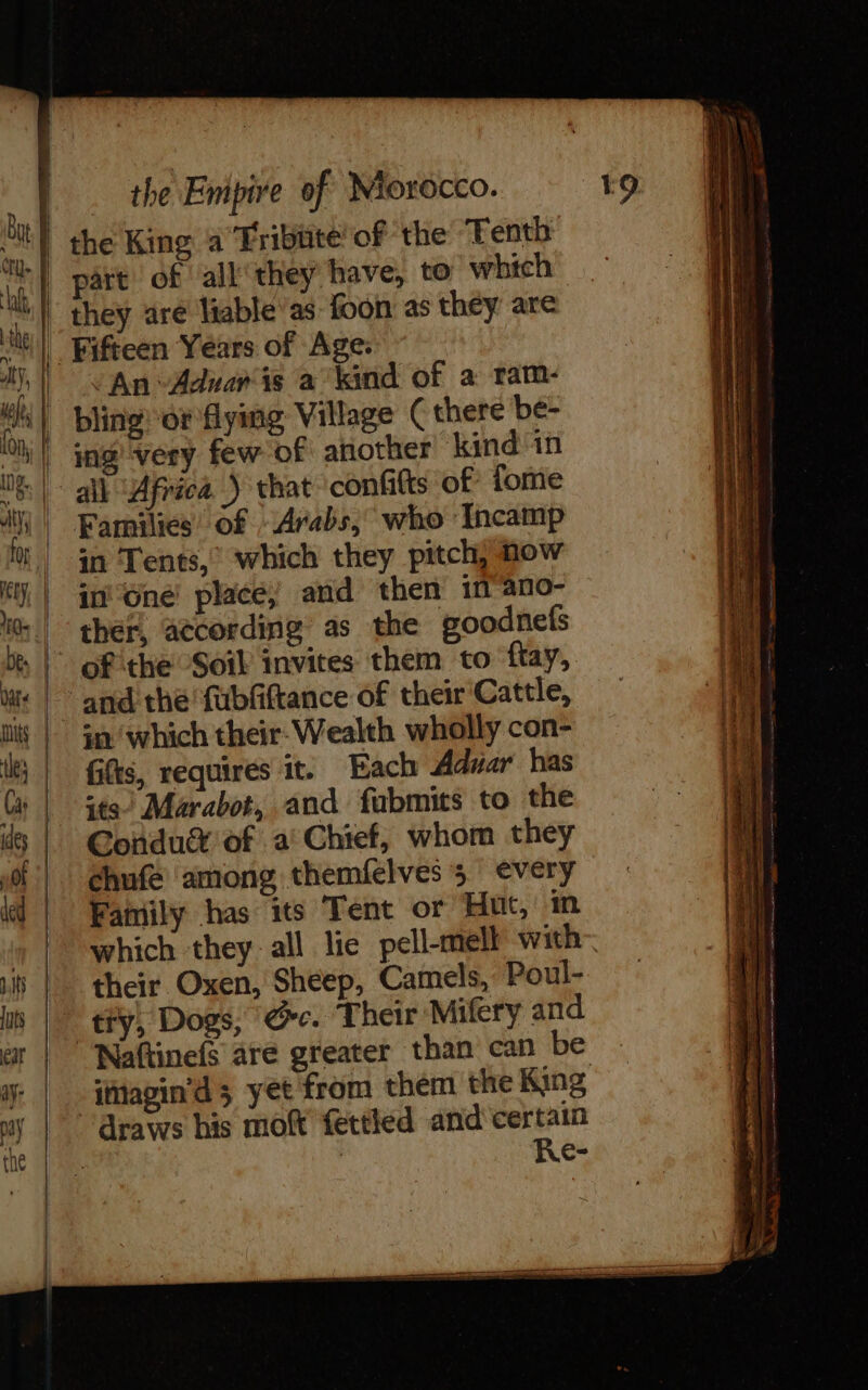 By | uk, | the King a Tribiite’ of the Tenth part of all'they have, to wbtch they are liable'as foon as they are An Adnan is a kind of a ram- bling or flying Village (there be- ing very few of another kind in all Africa ) that confits of forme Families’ of “Arabs, who Incamp in Tents, which they pitch, now ther, atcording as the goodnefs fifts, requires it. Each Adwar has sts) Marabot, and fubmits to the Condu® of a: Chief, whom they Family has its Tent or Hut, in which they: all lie pell-mell with their Oxen, Sheep, Camels, Poul- try, Dogs, re. Their Mifery and -imagin’d ; yet from them the King draws his moft fettled and certain | | Re-