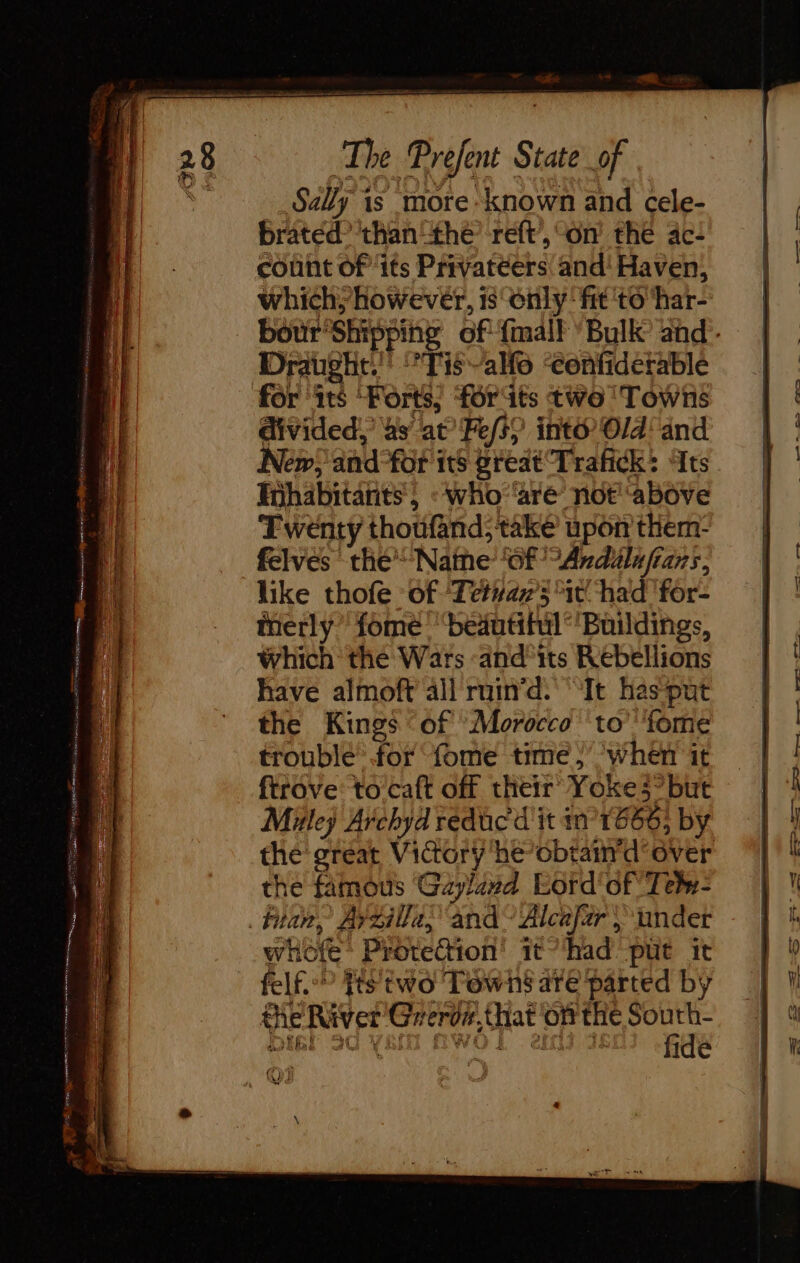 + 28 The Prefent State of Sally is more ‘known and cele- | brated? 'thanthe ref, on the ac | | | count of its Privatéers and'Haven, | which; however, 1senly: fit ‘to ‘har- bour Shipping of {malt Bulk and. | Draught.’ Tis ao ‘eonfiderable | for ‘its ‘Forts; forts two Towns | | divided,’ as at’ Fes? into’ Old and |: New; and-for its great Trafick: ts | habitants, : Who ‘'aré not above — Twenty thoufand; take upon them- felves the Name ‘of SAndélufians, | ' = oe = anne pe Me en wks ns : RS oe ER &gt; — SSS SE &gt; ST re See like thofe of ‘Tetvaz’3*it had for- | ! inerly fome “beautihil’'Buildings, | which the Wars -and'its Rébellions | | (1 have almoft all ruin'd. ‘It hasput | i the Kings ‘of Morocco ‘to’ ‘fome | troublé for fome time} when it ftrove: to caft off their Yoke3but | 4 Mk Archydreducditin 1668 by | ! the great Victory he’obtain'd over the famous Gayland Lord‘ of Tebn- if tian, Ayzilla; and” Alcafar |} under - | ! whofe: Protection! ithad put it | p felf.? fis two Towns are parted by | l the River Greroz,that ‘onthe South- | fide AL (LR WH I Se