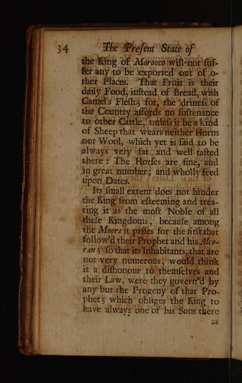 = aaa oe rm er es Ur ee ve #2 Nm |: AE mec sans a Re —_ D: ES TE, = cS - oe . Ny TT SE er Ve Doe Nes erpnene Me Sn: Sees ne — SS * 7 mS i ee se Eatin c = pare Dee PE ee eer wt » ns. 1 D te ees The Prefent State of the King Of Morocco willnot fuf- fér'any to be ‘exported ont of ‘o- ther Places. ‘That:Friit is their daily Food, inftexd of Bread, with Camel's Flefh3 for, the ‘drinefs of the Country ‘affords no faftenance to other Cattle,” untleG it bea kind of Sheep'that ‘wears neither Horns mor Wool, which yet as {aid to be always ‘very ‘fat and ~well-tafted there + The Horfes are fine, and in great number; and wholly feed upon Dates,” | | its {mall éxtent does not ‘hinder the King from efteéming and trea- ting it as the moft Noble of all thefe Kingdoms, becaufe. among ‘the Moors it pafles for the firtt that follow'd their Prophet and his.Afco- Yan 5 fo that tts Inhabitants,that are not very numerous, would think it a difhonour to themfelves and their Law, were they.govern’d by any but the Progeny of that Pro- phéts which obliges the King to have ‘always one of his Sons there as