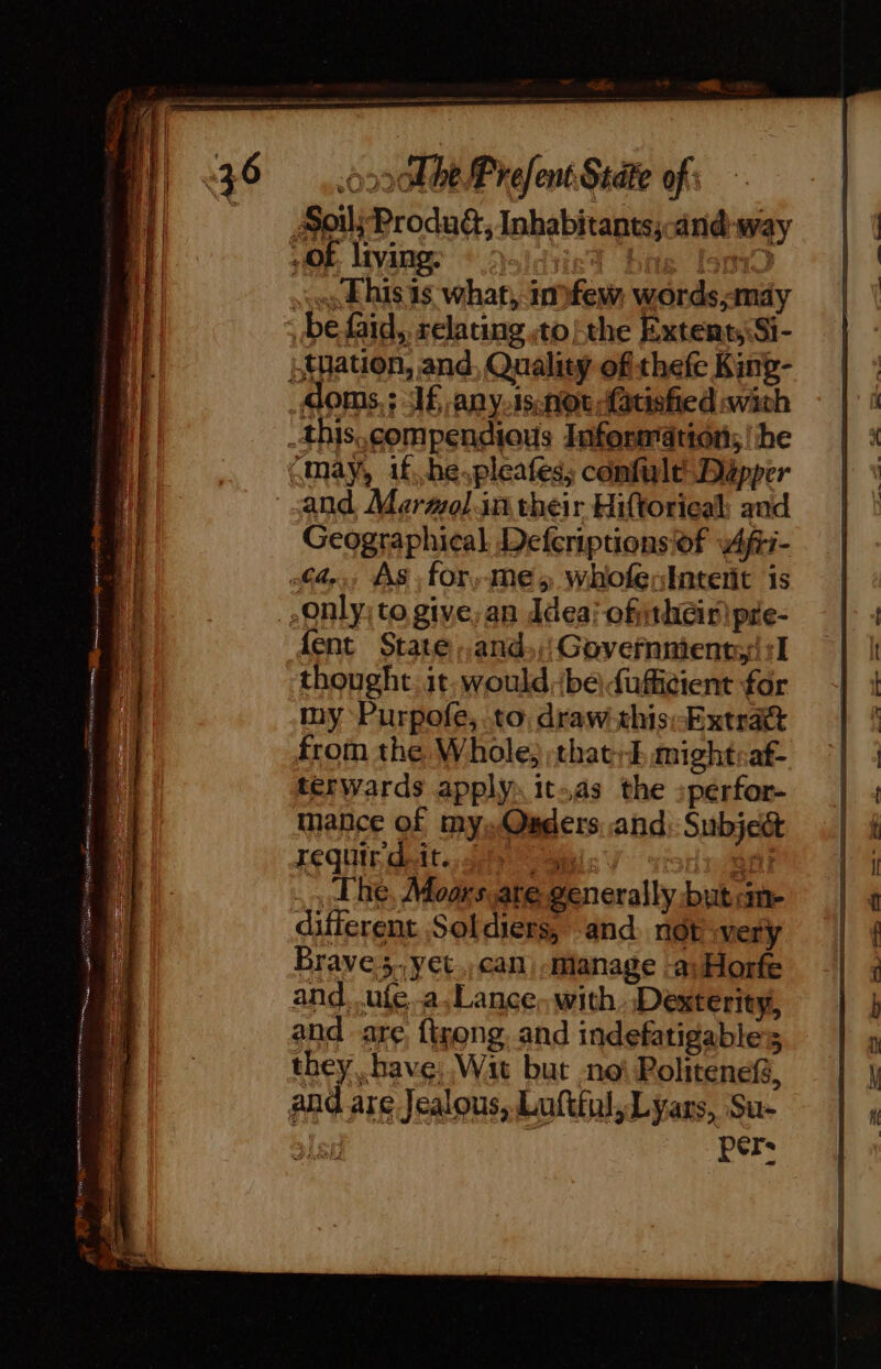 : YS a ON ns np TE ce RU lg eos a ” =. «this is what, imfew, words,mdy {yation, and, Quality of thefe King- and Maeraol.in their Hiftorieal; aad Geographical Defcriptions of 4fri- {ent State .and.;:Govefnment:!:1 thought. it. would be duffi¢ient for my Purpofe, to draw-this;-Extract from the Whole, :that:E mightsaf- terwards apply. it.as the :pérfor- mance of mysOnders and: Subject XEQUIR ait; gee ai 9 J; fit Lhe, Moors are generally but am- different Soldiers, and not very Brave 5..yet., can «Manage -a; Horfe and. .ufe..a.Lance, with Dexterity, and are, {igong. and indefatigables they, have Wait but not Politenef, and are Jealous, Lufttul,Lyars, Su- et pers