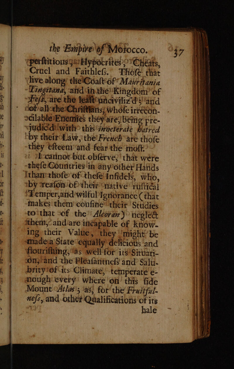 Cruel and FaithleG.’ THofe that tive along thelCoat of MavrAania - Dingitana, anid Gh the! Kingdom of hes, are the leat unciviliz ds and dof: valbsthe-Ohrittans; Whofe irrecon- “judicd! with? this’ inacterate Watred bby: their Law; the’ Fre#eb are thofe they €fteeni and fear the moft - 1ETannot büt.obfèrve,’ that were -thefe Countries in anyother Hañds ithanithofe of thefe Infidels, who, iby *reafon of their native’ rultéal + Femper,and wilful ignorance (that ‘Makes them confine theit Sttidies toithat sof the’ Alcora } ncglect them: and'are inéapable of Know. ing their Value, they might be anadeca State ‘equally’ deliciots and fiourifhmpg, as well for 1t8Situati- onrand the Bléafantnef and? Saju- britytof its: Climate, temperate €- nough every’ where on this fide Mount Atlas’; las, for’ the Fraitful- xefs, and-other Qualifications de Le ale