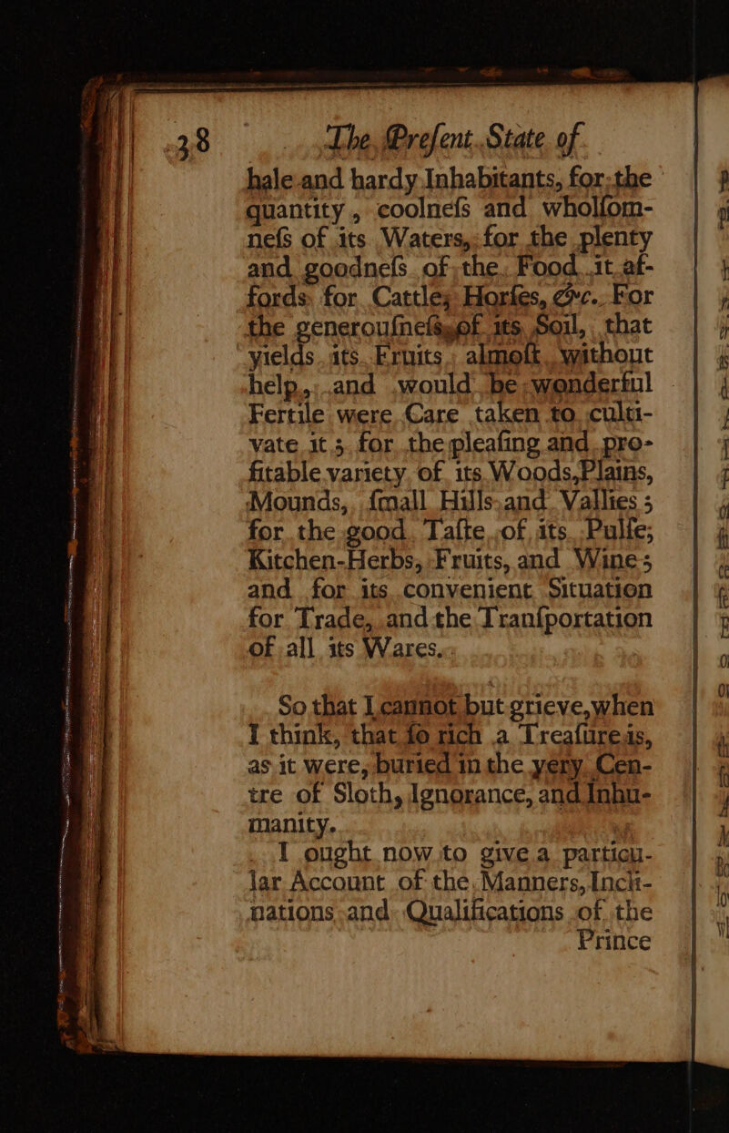 hale-and hardy Inhabitants, for;the quantity, coolnefs and wholfom- nefs of its Waters,: for the plenty and goodnefs. of the; Food. .it af- fords. for. Cattles Hories, ec. For the generoufnelé,of its Soil, that yields .ats Fruits: almoft.. without help. and would be wonderful Fertile were Care taken to. .culu- vate it ;.for the pleafing and, pro- fitable variety. of its. Woods,F lains, Mounds,, {mall Hills.and. Valles ; for the good. Tafte of its..Pulfe; Kitchen-Herbs, Fruits, and Wines and for its convenient Situation for Trade, andthe Iranf{portation of all its Wares. So that L cannot but grieve,when I think, that fo rich a Treafureas, as it were, buried in the yery Cen- tre of Sloth, Ignorance, and Inhu- manity. | I ought now.to give a particu- lar Account of the.Manners, Incit- nations and. Qualifications of the Prince