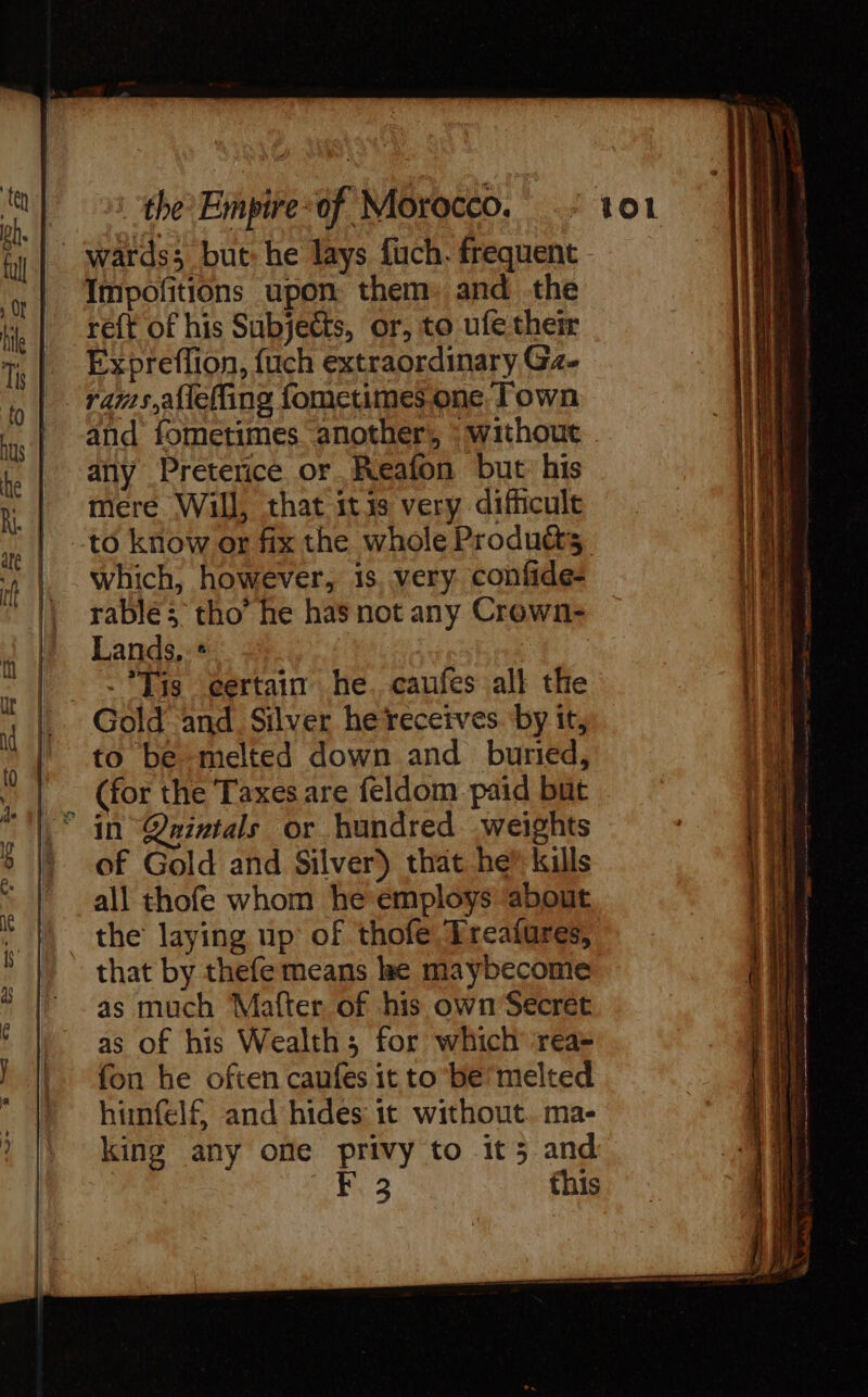 Impofitions upon them, and the reft of his Subjects, or, to ufe them Expreflion, fuch extraordinary Gz- rams, aflefling fometimes one Town any Preterice or Reafon but his mere Will, that itis very difficult which, however, 1s very confide- rablé ; tho’ he has not any Crown- Lands, + -*Tis certain he. caufes all the to be melted down and buried, (for the Taxes are feldom paid but in Qaintals or hundred weights of Gold and Silver) that he kills all thofe whom he employs about the laying up of thofe Ereafures, that by thefe means le maybecome as much Mafter, of his own Secret as of his Wealth; for which rea- fon he often caufes it to be’ melted himnfelf and hides: it without. ma- this = eu 3 = LS —_ = 2 &gt;. —— a == —— = ee RS ce RDS Career Te — ee 2e Saeco = CR aE == a = en os