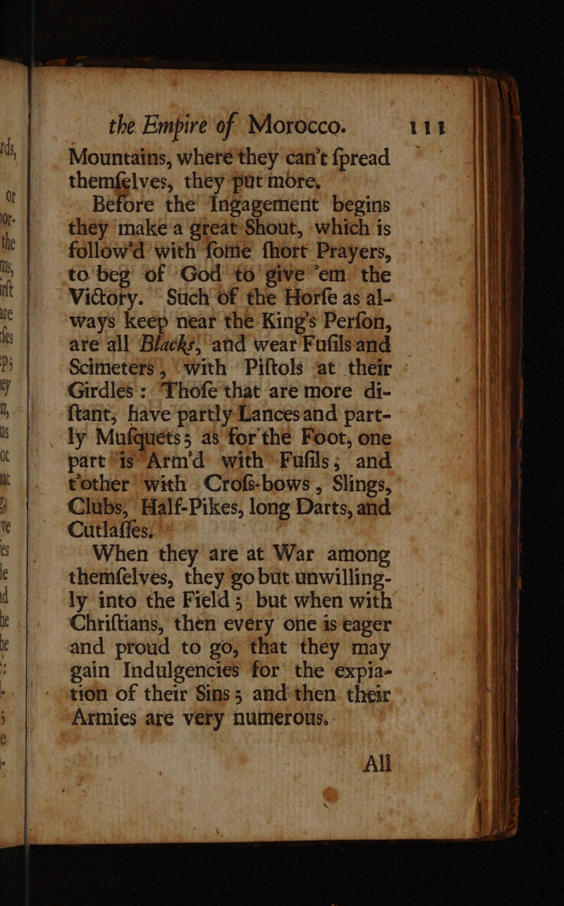 Mountains, wheré'they can’t fpread ~ | | | i themfelves, they put more, a Before the’ Ingagement begins Wr | they make a great Shout, which is AL: : e | follow with fome fhort Prayers, Heh 5 | to'beg’ of God to give em the pu Mm Victory. Such of the Horfe as al- He * | ways keep near the King’s Perfon, ih is | are all Blacks, and wear Fufils and | Scimeters, “with Piftols at their : | 7 | Girdles: Thofe that are more di- i || ftant; Have partly Lances and part- i S|. ly Mufquetss a3 for the Foot, one 1110 i part is Armd with Fufils; and at tother with Crofs-bows, Slings, f Clubs, Half-Pikes, long Darts, and 1 Cutlafles; When they are at War among ‘|A 6 themfelves, they go but. unwilling- net d ly into the Field 5 but when with i le Chriftians, then every one is eager Wet k | and proud to go, that they may gain Indulgencies for the expia- tion of their Sins; and then their Armies are very numerous. - All