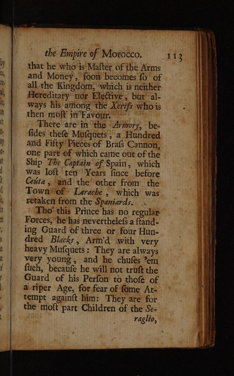 that he who ts Maftér of the Arms and Money, foom becomes {0' of all the Kingdom, which is neither Hereditary nor Elective; but al- ways his among the Xer7fs whois then moft in'Favour, There are in the “Armory, be- fides thefé Mufquets, a Hundred and Fifty’ Pieces of Brafs Cannon, one part of which came out of the Ship The Captain’ of Spain, which was loft ren Years fince before Ceuta, and the other from the Town of * Larache, which was retaken from the Spaniards. Tho’ this Prince has no regular Forces, ‘he has neverthelefs a ftand- ing Guard of three or four Hun- dred Blacks, Arm’d with very heavy Mufquets: They are always very young, and he chufes ’em füch, becaufe he will not truft the Guard of his Perfon to thofe of a-riper Age, for fear of fome At- _ tempt againft him: They are for the moft part Children of the Se- raglio, 113 apis Pa EN co ma Se aaa = EE ss en es — Os Sei ee