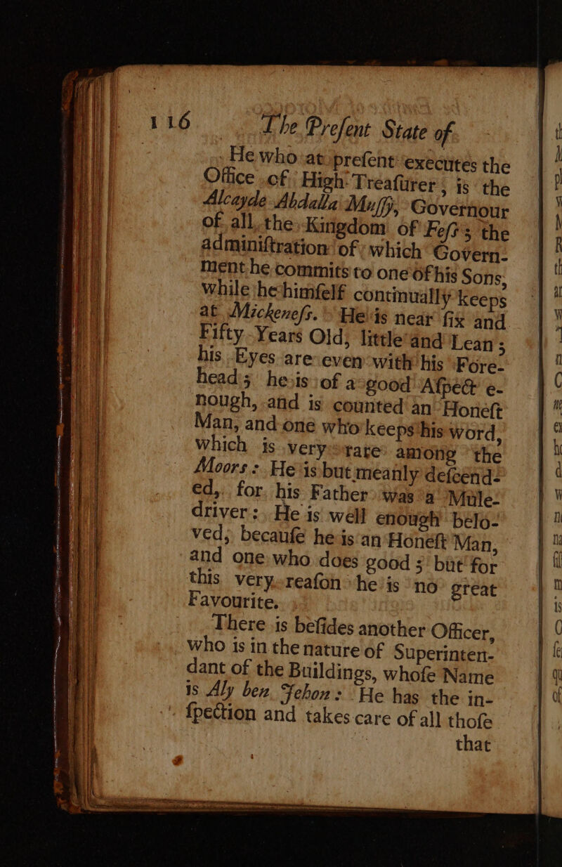 Ge Pr - = sae ss FRE : He who atiprefent ‘execites the Office .of High: Tréafürer, is the Alcayde Abdalla Muffy, Governour of all. the: Kingdom of Fef s the adminiftration of which Govern- Menthe commits to one Of his Sons, while he-himfelf continually Keeps at Mickenefs. Helis near fix and Fifty - Years Old; littleand Lean ; is Eyes areveven with his Fore- head; hesis:of a good Afpèt e- hough, and is counted An Honeft Man, and one who keeps ‘his word, which is very rate among the Moors : He is but meanly defcend: €d,. for. his Father was a Mule- driver: He is wéll enough belo- ved; becaufe heis an: Hone Man, and one who. does good 5’ but’ for this veryoreafon he is “no great Favourite. ; There is befides another Officer, who is in the nature of Superinten- dant of the Buildings, whofe Name is Aly ben, Fehon: He has the in- fpection and takes care of all eg that