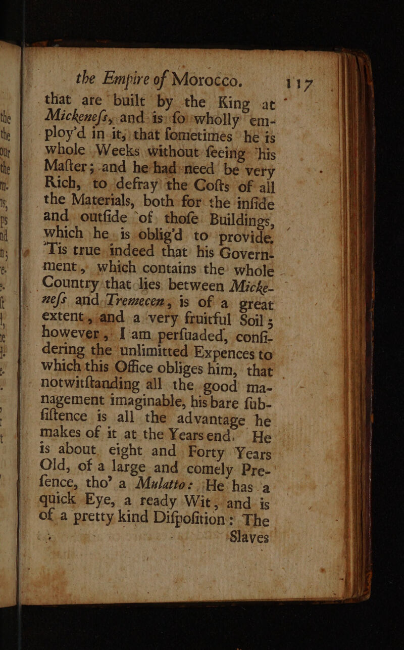 Mickenefs, and is: fowholly em- ploy'd in. its that fometimes he is whole Weeks without feeing ‘his Mafter ; and he had-need be very Rich, to defray the Gofts of ail the Materials, both for the infide and. outfide ‘of. thofe Buildings, which he. is oblig’d to provide, ‘Tis true indeed that his Govern. ment, which contains the’ whole Country that lies between Miche- nefs and:Trewecer, is of a great extent, and a ‘very fruitful Soil ; however, Iam. perfuaded, confi- dering the ‘unlimitted Expences to which this Office obliges him, that notwitftanding all the good’ ma- nagement imaginable, his bare fub- fiftence is all the advantage he makes of it at the Yearsend. He is about eight and Forty Years Old, of a large and comely Pre- fence, tho? a Mulatto: He has à quick Eye, a ready Wit, and is ofa pretty kind Difpofition: The LA | Slaves