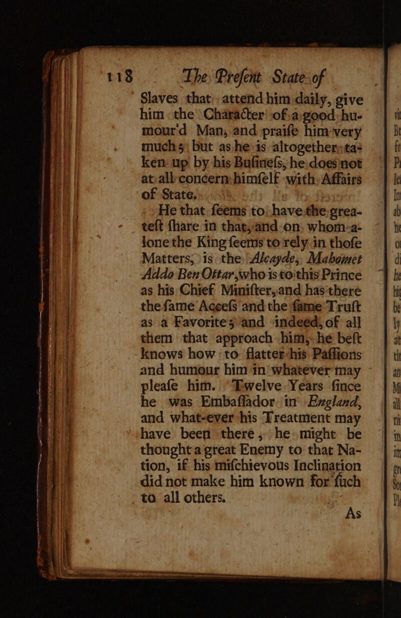 a Ee nee . Se The Prefent State- of Slaves that: attend him daily, give him the Character’ ofa: good: hu- mourd Man, and praife him-very muchs but as he:is altogether» ta- ker up by his Bufinels, he doesnot of State, f} He that feems to: havethe.grea- teft {hare in that, and.on, whom-a- lone the King feems to rely in thofe Matters, is the: Alcayde,, Mahomet Addo Ben Oitar,who is to'this Prince as his Chief Minifter,and has there the fame Aceefs'and the fame Truft as a Favorites and indeéd, of all them that approach him, he beft knows how ‘to. flatter-his Paffions and humour him in whatever may pleafe him. “Twelve Years fince he was Embaflador in Exgland, and what-ever his Treatment may have been there, he might be thought a great Enemy to that Na- tion, if his mifchievous Inclination did not make him known for fuch to all others. : | $