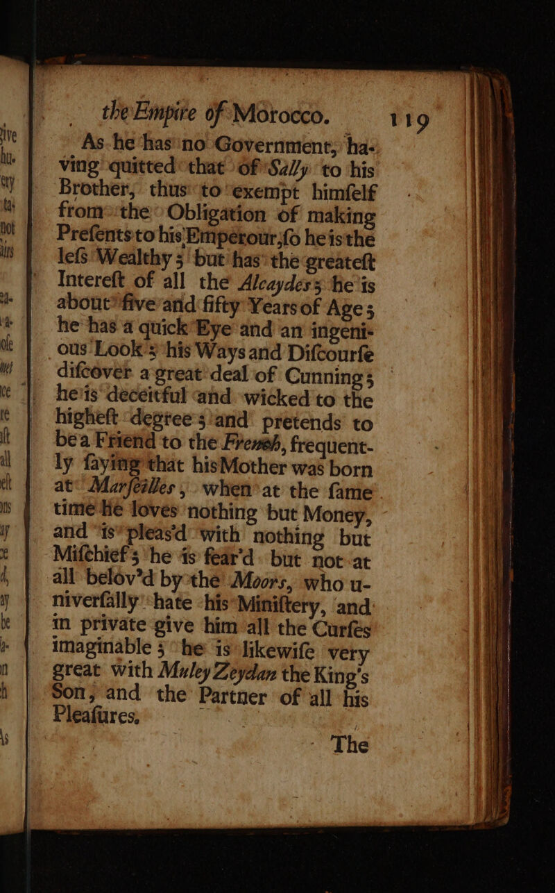 As-he ‘has'‘no Government, ‘ha: ving’ quitted that 6fS475 to his Brother, thus to'exempt himfelf from the: Obligation of making Prefentsto his Empérour;fo heisthe lefs ‘Wealthy 5 but’ has° the greateft Intereft of all the Alcaydess he is about” five and fifty Yearsof Age; he has a quick Eye and an ingeni- ous Look’: his Ways and Difcourfe 119 he'is deceitful and wicked to the higheft &lt;degtee’s!and pretends’ to bea Friend to the Freneh, frequent- ly faying that hisMother was born at Marfeilles, when at the fame time He loves nothing but Money, and “is*pleasd ‘with nothing but Mifchiefs ‘he 4s fear’d but not at all belôv’d bythe Moors, who u- niverfälly hate -his*Miniftery, and im private give him all the Curfés imaginable 5 ‘he is likewife very great with Muley Zeydan the King's Son, and the Partner of all his Pleafures, “ | The