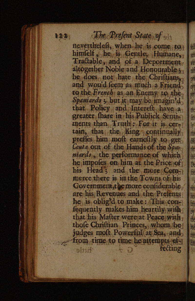 neverthelef, when. he is come to; himfelf ,). he,.is.,Gentle, .Humane,,, Trattable,, and. of .a, Deportment. | altogether Noble:and Honourable, 9 if he; does. not hate the Chriflians,, { » and won'd.feem as :much.a.Eriend. to the, Frezeh; as.an Enemy to. che. | x Spatiards +, butitmayibe-imagm’d. that... Policy ; and Intereft,, have.a. greater. {hare im, his Publick Sentr: ments than. Truth;,Forsir is,cers| | tain, that; the. King” continually, prefies him: moft. eanneltly:.to ger Ceuta.out of the, Hands-of the Spur. | niards,, the performanceof which, | he impofes. on: him. at the Pricesof; |p, his Head; and, the, more;Coms} } 5 merce:there is inthe Towns, ofshis | Government,t be more confiderable.,’ } are: his: Revenues .andithe:Prefents: |: he, 1s, oblig’d to make: Tihiscon- fequently makes him. heartily; with that his: Matter werejat Peaceiwih; |: thofe Chriftian, .Princes,, whom, the! | judges moft. Powerful at Sea,.and, 9 \j ge from -time.to time heattempts ef re