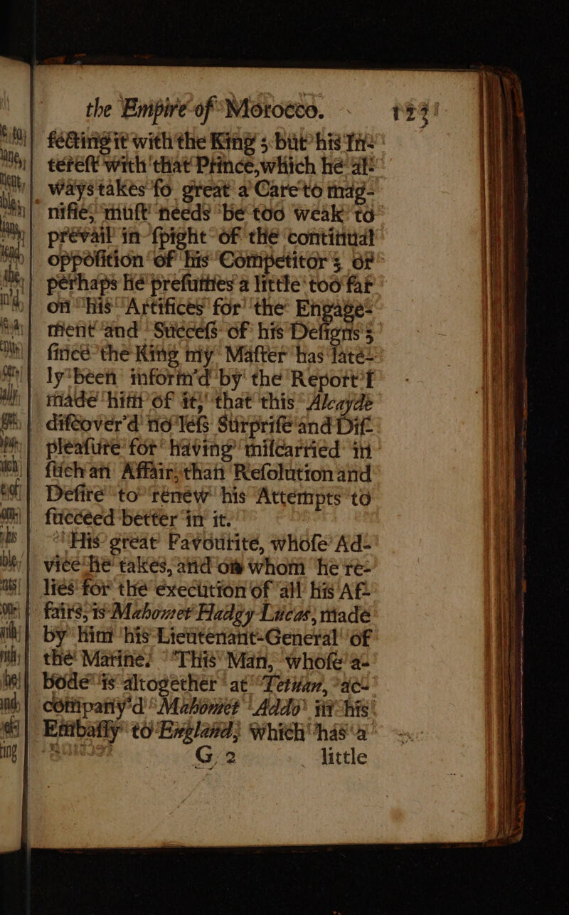 feting it with the King 5 but his Tre tereft with that Prince, which he af | Waystakes fo great à Careto mag- || prevail in-fpight of thé ‘continual perhaps he prefuities’a little too far on “his “Artifices for’ the Engage: | thent ‘and Succefs of his Deftors's | firicé the King ny Mafter has ‘fates Iy'béeñ inform'd by the Repott’f | made hip 6f tt that this Akayde | diféover' 4 no lets: Stirprifé'and Dit | fichan Affair, thai Refolution and | ‘His great’ Favoutité, whofe’ Ad- | vice he takes, and of whom here: | lies for the exechtion of all His AF | fairss1s Mahomet Aadgy Lucas made | by hint ‘his-Lieutenant-General' of | thé Martine? This Man, ‘whofe’ ac || Bodétisalrogether ‘at Teri, ac | cOffipaniy'd “Mahomet Addo’ ai his _ Entibafly t6 England) Which has\a