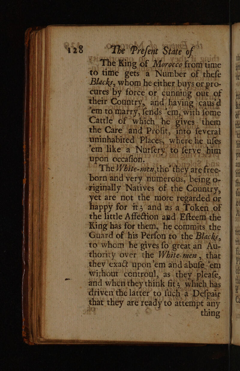 a &gt; ge = SS TRS a The King of Morocco from time to time gets a Number of thefe cures by force or cunning out of their Country, and, having :causd em to marry, fends ‘em, with fome Cattle of “which he gives -‘them the Care ‘and Profit, into feveral uninhabited. Places, where he ufes ‘em like a Nütfery to ferve him upon occafion. ND | yet are not the more regarded or happy for 1t; and as a Token of the little Affection and, Eftéem.the King has for them, he commits the Guard of his Perfon to the Blacks, towhom he gives fo great an Au- thority over the White-men , that they ‘exact upon em and abufe-~em Without centroul, as they pleafe, and whenthey think fit; which has ‘driven the latter to fuch a Defpair thing