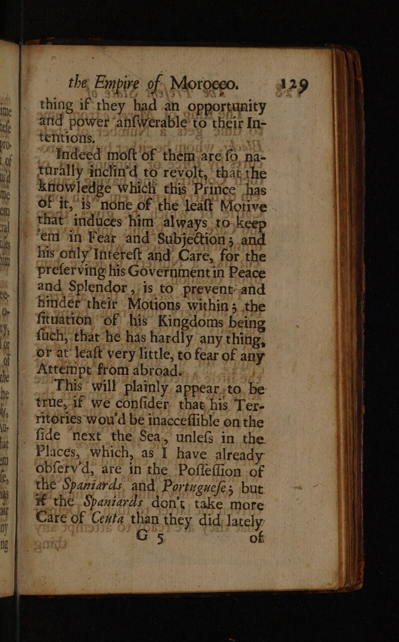 thing if they had an opportunity and power anfWerable’ to their In- MUTRYOM 07 tel ope eT cog ce Indeed moft of them-aré fo na- torally inclin'd to revolt, ‘that the knowledge which this Prince has OF it, ‘is none of the Jealt Motive that’ induces him always to.keep “em in Fear and ‘Subje@tion ; and his only Intereft and Care, for the preferving his Governmentin Peace and Splendor ,:is to prevent-and binder their Motions within ; the fituation “of his Kingdoms being fuch, that he has hardly any thing, or at leaft very little, to fear of any Attempt from abroad. aoa This will plainly appear..to, be true, If we confider that his Ter- ritories wou d bé inacceflible onthe fide ‘next the Sea, unlefs in the Places, which, as I have already obferv'd, are in the Pofleffion of the Spaniards. and, Portugnefes but the Spaniards don’, take more Care of Cevta than they did, Jately: G 5 | of