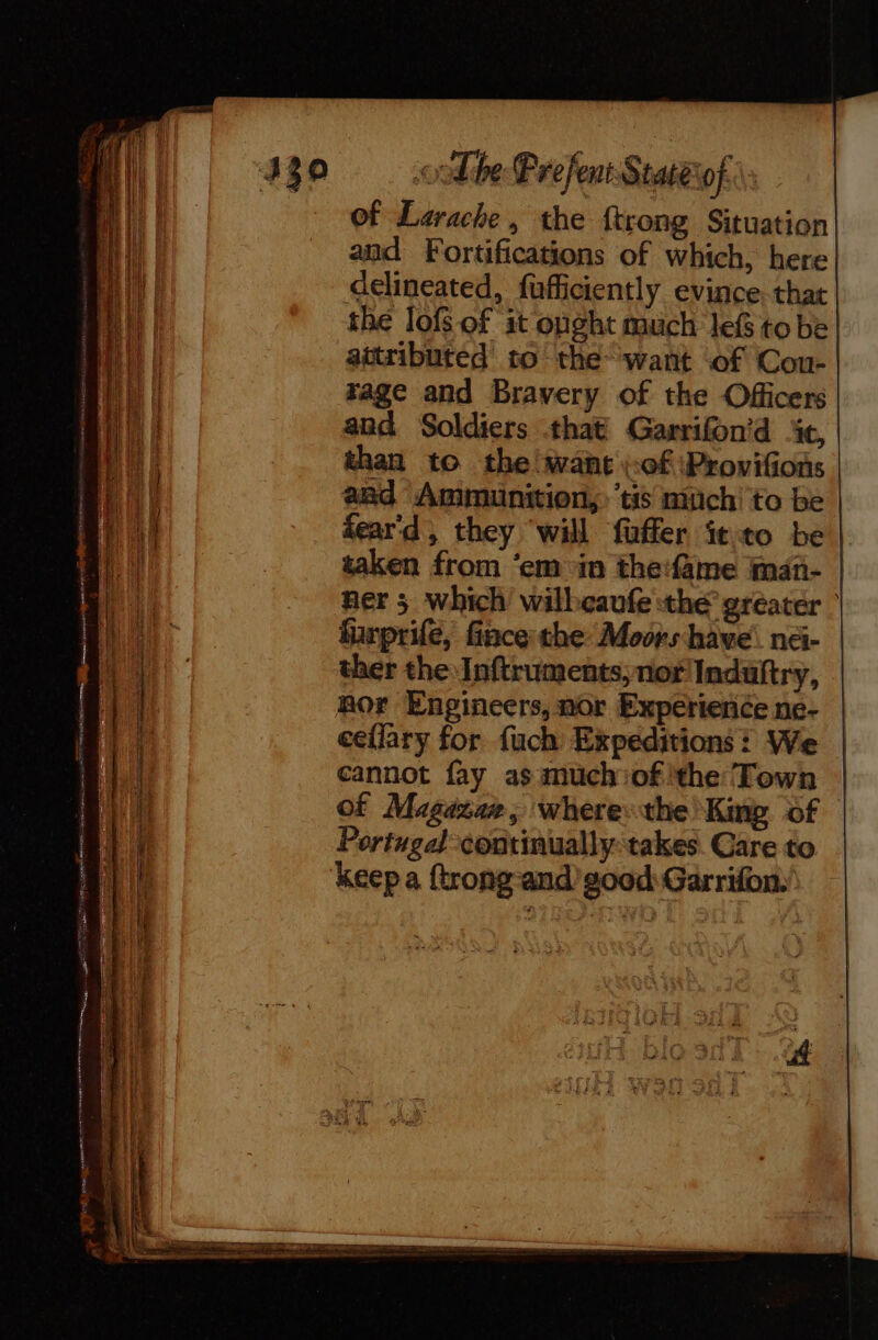Lp RAO Cag mr eng sen gemmes pans 6 Er ds où. Ro ia 2 &lt; ee LEGS ES The Prefent Staterof. of Larache, the {trong Situation and Fortifications of which, here delineated, fufficiently evince, that the lof of it onght much lef to be attributed to the~ want ‘of Cou- rage and Bravery of the Officers and Soldiers that Garrifon’d ic, than to the want ::0f Provifons aad Ammunition, ‘tis much to be dear'd, they will fuffer ftto be | taken from ‘em in the:fame iman- ner 5 which wilbeaufe the greater | funprife, face the Moors have né- ther the Inftruments, nor Induftry, Ror Engineers, nor Experience ne- eellary for fuch Expeditions! We cannot fay as much of 'the Town of Magaxae, where: the King. of Portugal continually-takes Care to keep a {trong-and’ good: Garrifon:'