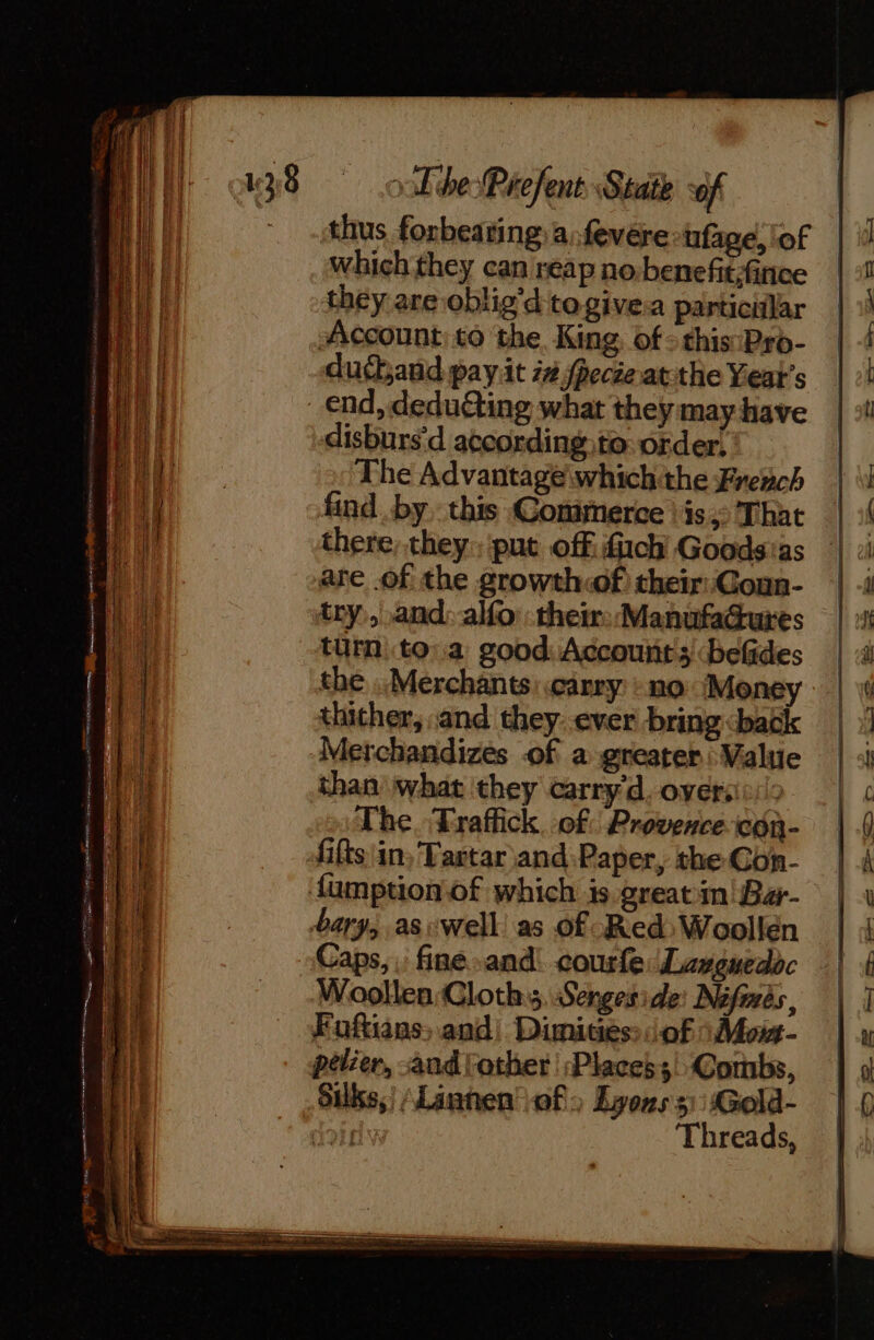 thus forbearing a: fevére-ufage, lof which they can reap no benefit,finice they are oblig’d togivea particilar Account) to the, King of: this Pro- dubandpayit zz pecte atthe Years disburs'd according to:order! The Advantage wwhichthe French find .by this Conimerce ‘is: That there, they»: put off ich’ Goods:as are .of the growth«of) their: Conn- try,,.and: alfo:their::ManufaGures turn toa good: Accounts ‘befides the Merchants: carry : no Money thither, and they: ever bring &lt;back Merchandizes of a greater : Value than what they carry'd. over: The. Traffick. of. Provence con- fifts\in, Tartar and Paper, the Con- bary, aswell as o£ Red: Woollen Caps, . fine and courfe: Languedoc Woollen Cloths. Sengeside: Néfmès, Euftians, and, Dimities: of 1 Moi- pelier, and other :Placess Combs, Silks,) \Lannen of) Lyons 3): Gold- dois Threads,