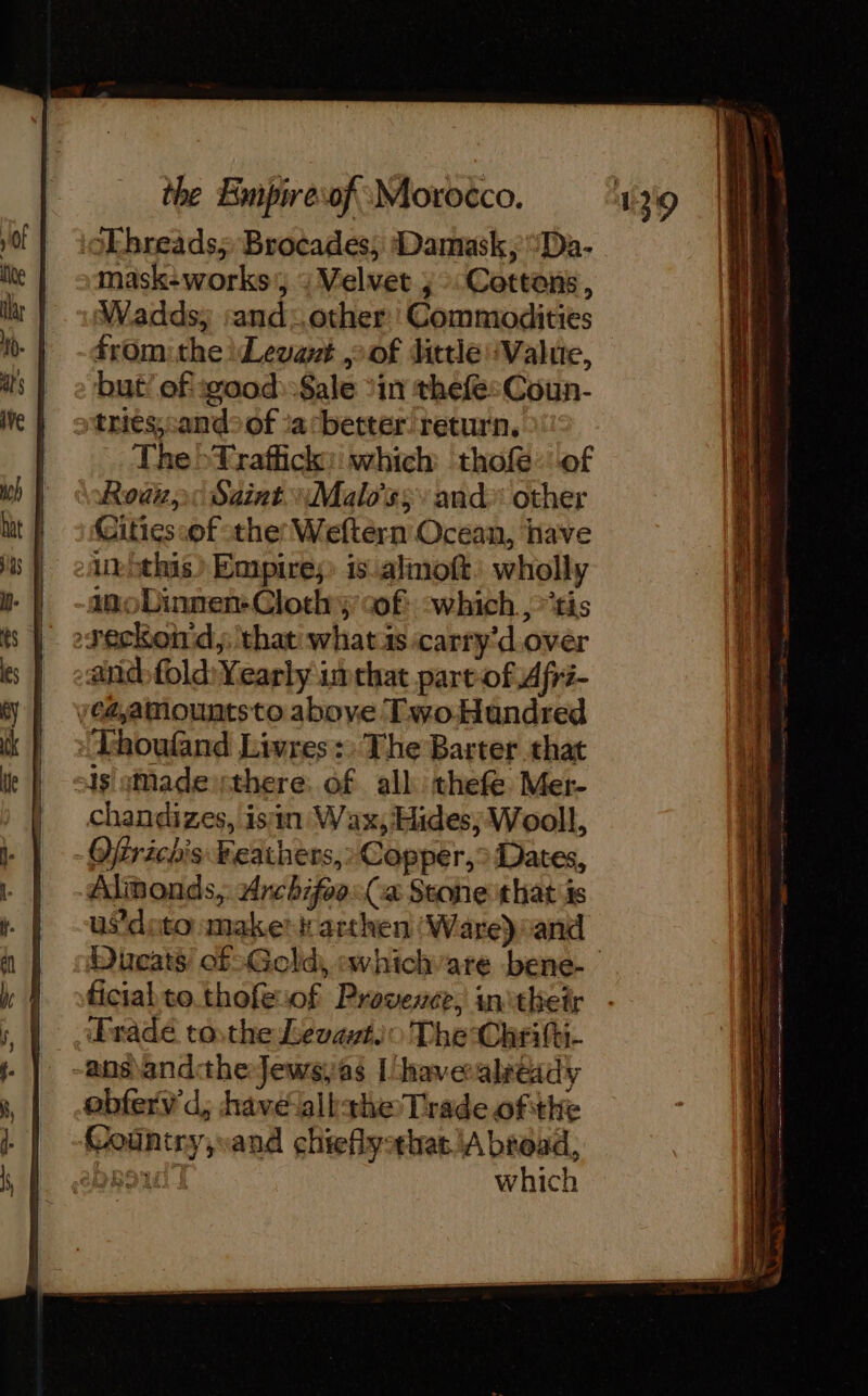 oEbreads; Brocades; Damask, Da. mask-works’, : Velvet ;° Cottons, Waddsy :and: other: Commodities from: the Levant oof little:Valie, but! of wood: Sale ‘in thefesCoun- triés, candof ia*better return, The &gt;Traffick: which thofe of Rod: Saint 4Malo'ss and other Citics:of othe Weftern Ocean, have Anéthis) Empires iscalmott: wholly imoDinnen-Clothy cof: which, ris reckon d,; that what is carry'd over ead fold Yearly imthat part of Afri- vé4amountsto above TwoHundred Thoufand Livres: The Barter that sis sMadeisthere. of all thefe Mer- chandizes, isin Wax, Hides; Wooll, Ofrichis Feathers, Copper, Dates, Almonds, Archifoo:(a Scone that is us’doto maken arthen (Ware) and Dieats of: Gold, avhichvare bene- | ficial to thofeof Provence, initheir Fradé tosthe Levavt.o The Chritti- -ans\andtheJewsyas [havealreidy obferv d,; have albthe Trade ofthe Country,vand chieflythat.\A broad, Daoud | which
