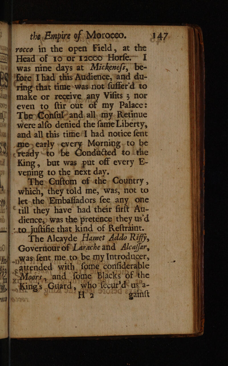 § rocco in the open Field, at the Head of 10 or 120600 Horfe.— I À was nine days at Mickenefs, be- ‘fore Thad’ this Audience, and du- À ‘ving that time-was not fuffer'd to make or receive any Vifits 5 nor | even to ftir out of my Palace: a The Confaly and, all, my. Retinue “| were alfo denied the fame Liberty, mf} and all this time/I had notice fent NI me, early -every Morning ,to be My) reddy “to ‘be Gonduded to ‘the J) King, but was put off every E- | veping to the next day. The» Guftom of the Country , “} which, they told me, was, not to HE let-the Embañladors fee any one i) “till they have had their firft Au- i) | diences: was the pretence they us d | : to juftifie that kind of Reftraint. | The Alcayde Hamet Addo Riffy, JT Governour of Larache and Alcaffar, gl was fent me.to be my Introducer, | cattended with, me confiderable Gr ~ Moors,,..and. fome Blacks of ’the au Hd rave six Dalle EY mh! Lis BD. 18 M. Kings Guard, who 'fecur'ds us a- | POUR CC nt