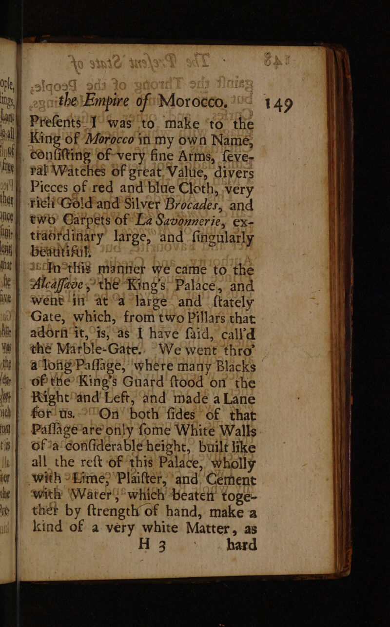 Oph, à Ings, | q { } (| &amp; \ King of Morocco in my own Name, confilting of-very fine Arms, {eve- ral Watches of great, Value, divers Pieces of red and blue Cloth, very Beant went ‘iit at a large and ftately Gate, which, from two Pillars that adôrf it, is, as I have faid, call’d Right! and’ Left, and made a Lane for us.-?'On’ both fides of that ofa conliderable height, built like all the reft of this Palace, wholly with Water’; which Heaten toge- ther by ftrength of hand, make a kind of a very white Matter, as “2 hard