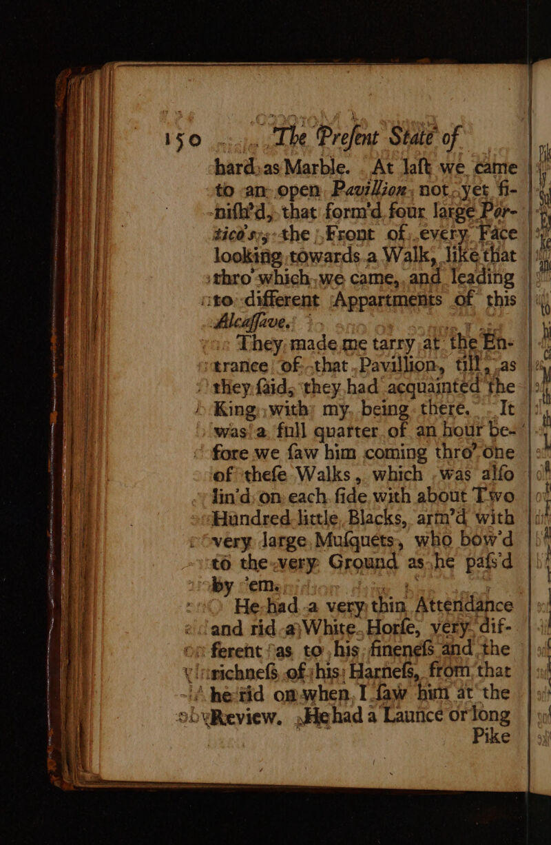 150... Lhe Prefent State of iy bard;as Marble. . At laft we came Fi to an open Pavillion, not: yet fi- Re -nifh’d,. that form'd four large Par- | 4, ticdsyy:the |,Front of;.every, Face | looking towards.a Walk, like that |. thro’ which,we came,.and leading (|! nto: -different Appartments Of this |} They; made me tarry at the En: | “trance 'of-that.Pavillion, till,7as la ‘ they faid, they had acquainted the: |: King with: my, being: there. Tt |: was!a. fnll quarter of an hour be-’ fore we faw him coming thro”ôhe | of thefe Walks, which ,was alfo lin’d; on, each, fide. with about Two Hundred_-little, Blacks, arm’d with : very Jarge,Mufguets, who bow'd -vt6 the werpy Ground ashe pafsd by Seer dion dei Li + vd re) He-had a very thin, Atténdance : land rid-# White. Horle, very, dif- | on ferent fas to his: finenef and the | vrinichnefS, of shis; Harnefs, from that ~A he‘tid omswhen, I daw hun at the obyReview. ,Hehad a Launce orn ike