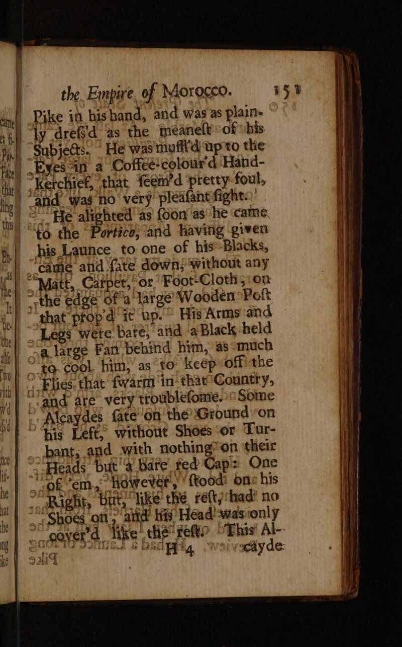 | the. Empire, of Morocco. 15% il | Pike in his hand, and was as plain ° Oi rif ly drefd as the meanelt of his Di subjects. He was muff'd up to the Hi) Esps tu a Cofice colour d Hane. LA .Kerchief, that feemd pretty fout, ing | and. was no very pléafantfights halk sc “He alighted as foon as he came “) “to the “Portico, and having given H} bis Launce to one of his’-Blacks, | “came and fate down; without any | “Matt, Carpet, “or, Foot-Cloth;:on | “the edge ofa large Wooden Pot LI that prop ¢ it up.” His Arms and | Legs wete bate, and a Black held | “a large Fan behind him, as much | ° {0 cool him)’ as to keep off) the |. Flies. that [warm in that Country, | land are vety troublefome. © Some |. Alcaydes fate on the Ground ‘on ‘his Left, without Shoes -or Tur- ne} : bant, and with nothing on their i, | 3:Heads but à Bare fed Capz One | oh EM However, ftoodi on: his | = Riglt, BEE | like the reft,had’ no | KE Shoes of, and His Head was ‘only “| °Voover’d like the vet? ‘This’ Al-- D&gt; a Pa &lt; ad «PA. &amp; LÉ : Be gr tof our